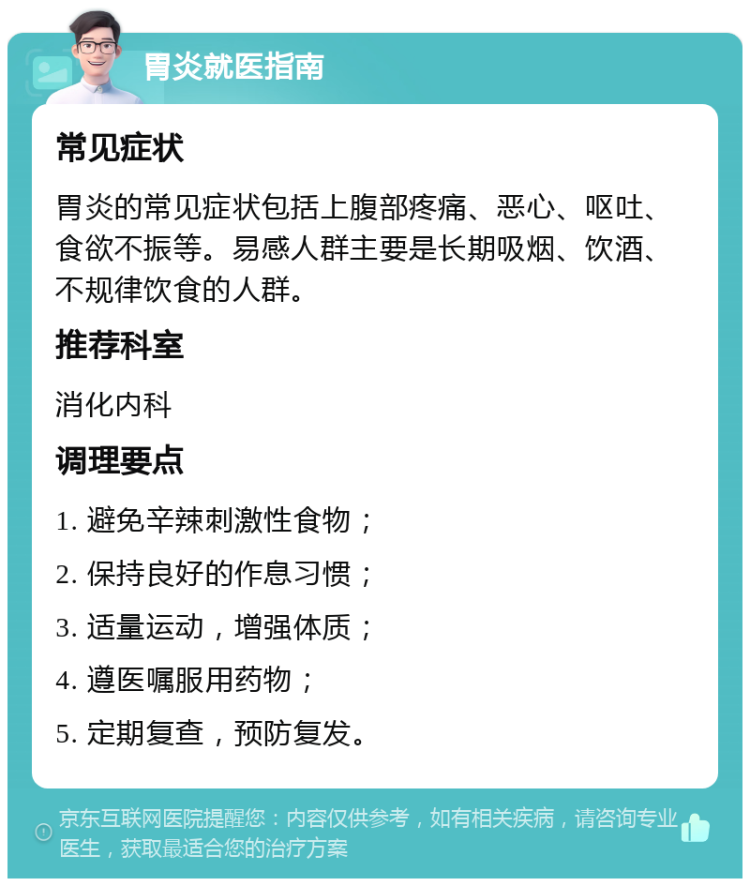 胃炎就医指南 常见症状 胃炎的常见症状包括上腹部疼痛、恶心、呕吐、食欲不振等。易感人群主要是长期吸烟、饮酒、不规律饮食的人群。 推荐科室 消化内科 调理要点 1. 避免辛辣刺激性食物； 2. 保持良好的作息习惯； 3. 适量运动，增强体质； 4. 遵医嘱服用药物； 5. 定期复查，预防复发。