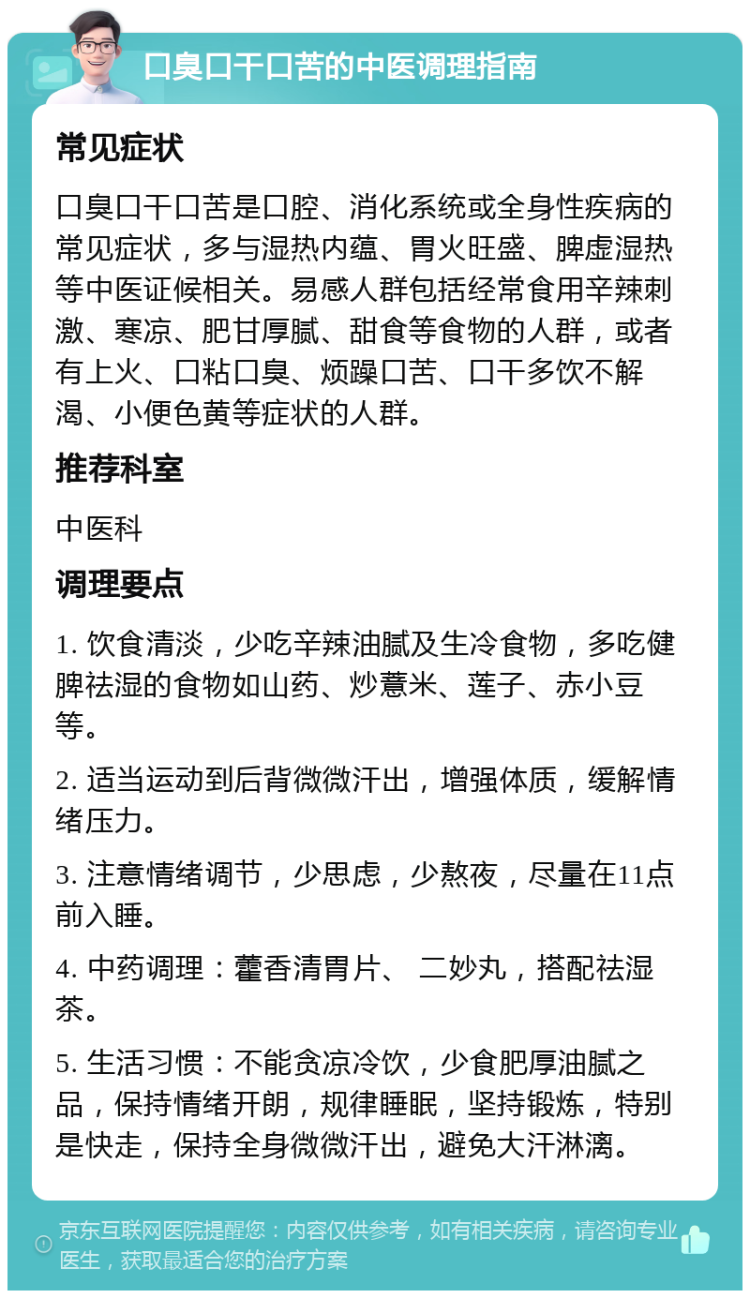 口臭口干口苦的中医调理指南 常见症状 口臭口干口苦是口腔、消化系统或全身性疾病的常见症状，多与湿热内蕴、胃火旺盛、脾虚湿热等中医证候相关。易感人群包括经常食用辛辣刺激、寒凉、肥甘厚腻、甜食等食物的人群，或者有上火、口粘口臭、烦躁口苦、口干多饮不解渴、小便色黄等症状的人群。 推荐科室 中医科 调理要点 1. 饮食清淡，少吃辛辣油腻及生冷食物，多吃健脾祛湿的食物如山药、炒薏米、莲子、赤小豆等。 2. 适当运动到后背微微汗出，增强体质，缓解情绪压力。 3. 注意情绪调节，少思虑，少熬夜，尽量在11点前入睡。 4. 中药调理：藿香清胃片、 二妙丸，搭配祛湿茶。 5. 生活习惯：不能贪凉冷饮，少食肥厚油腻之品，保持情绪开朗，规律睡眠，坚持锻炼，特别是快走，保持全身微微汗出，避免大汗淋漓。