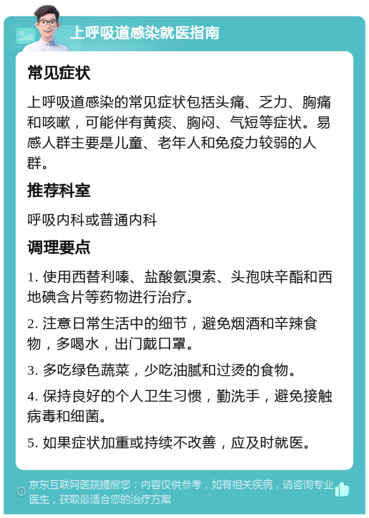 上呼吸道感染就医指南 常见症状 上呼吸道感染的常见症状包括头痛、乏力、胸痛和咳嗽，可能伴有黄痰、胸闷、气短等症状。易感人群主要是儿童、老年人和免疫力较弱的人群。 推荐科室 呼吸内科或普通内科 调理要点 1. 使用西替利嗪、盐酸氨溴索、头孢呋辛酯和西地碘含片等药物进行治疗。 2. 注意日常生活中的细节，避免烟酒和辛辣食物，多喝水，出门戴口罩。 3. 多吃绿色蔬菜，少吃油腻和过烫的食物。 4. 保持良好的个人卫生习惯，勤洗手，避免接触病毒和细菌。 5. 如果症状加重或持续不改善，应及时就医。