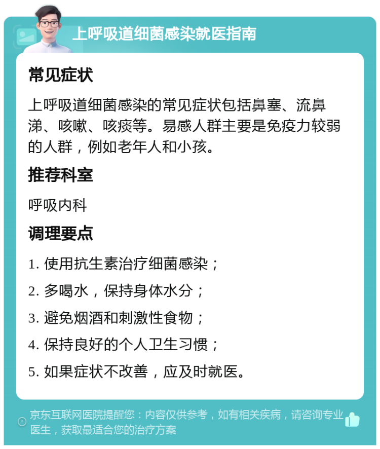 上呼吸道细菌感染就医指南 常见症状 上呼吸道细菌感染的常见症状包括鼻塞、流鼻涕、咳嗽、咳痰等。易感人群主要是免疫力较弱的人群，例如老年人和小孩。 推荐科室 呼吸内科 调理要点 1. 使用抗生素治疗细菌感染； 2. 多喝水，保持身体水分； 3. 避免烟酒和刺激性食物； 4. 保持良好的个人卫生习惯； 5. 如果症状不改善，应及时就医。