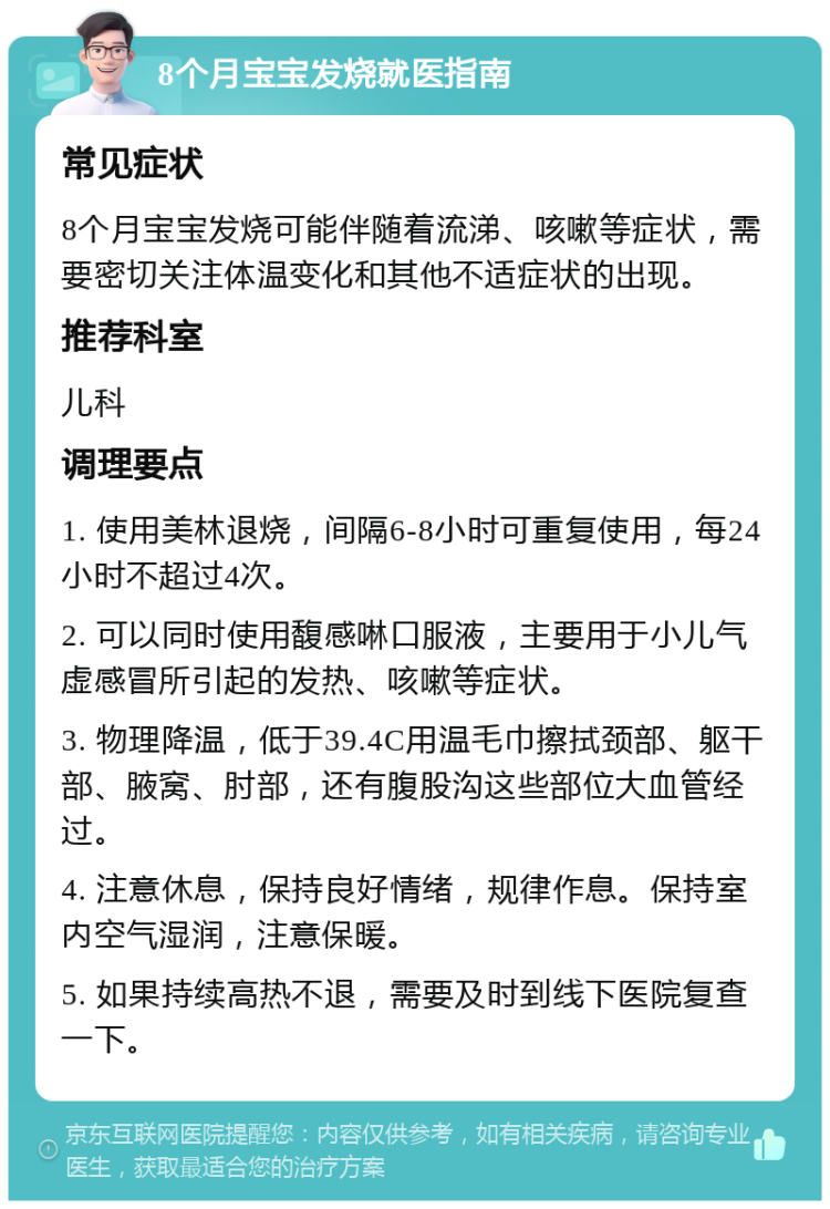 8个月宝宝发烧就医指南 常见症状 8个月宝宝发烧可能伴随着流涕、咳嗽等症状，需要密切关注体温变化和其他不适症状的出现。 推荐科室 儿科 调理要点 1. 使用美林退烧，间隔6-8小时可重复使用，每24小时不超过4次。 2. 可以同时使用馥感啉口服液，主要用于小儿气虚感冒所引起的发热、咳嗽等症状。 3. 物理降温，低于39.4C用温毛巾擦拭颈部、躯干部、腋窝、肘部，还有腹股沟这些部位大血管经过。 4. 注意休息，保持良好情绪，规律作息。保持室内空气湿润，注意保暖。 5. 如果持续高热不退，需要及时到线下医院复查一下。