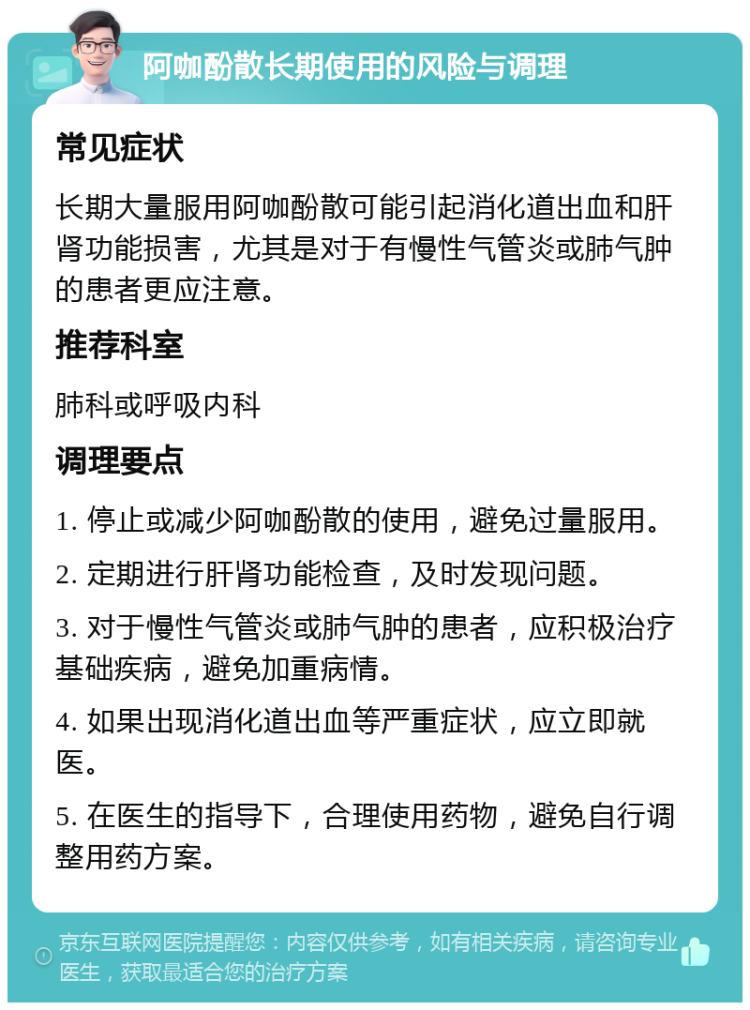 阿咖酚散长期使用的风险与调理 常见症状 长期大量服用阿咖酚散可能引起消化道出血和肝肾功能损害，尤其是对于有慢性气管炎或肺气肿的患者更应注意。 推荐科室 肺科或呼吸内科 调理要点 1. 停止或减少阿咖酚散的使用，避免过量服用。 2. 定期进行肝肾功能检查，及时发现问题。 3. 对于慢性气管炎或肺气肿的患者，应积极治疗基础疾病，避免加重病情。 4. 如果出现消化道出血等严重症状，应立即就医。 5. 在医生的指导下，合理使用药物，避免自行调整用药方案。