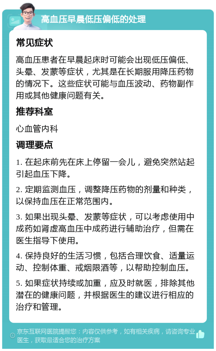 高血压早晨低压偏低的处理 常见症状 高血压患者在早晨起床时可能会出现低压偏低、头晕、发蒙等症状，尤其是在长期服用降压药物的情况下。这些症状可能与血压波动、药物副作用或其他健康问题有关。 推荐科室 心血管内科 调理要点 1. 在起床前先在床上停留一会儿，避免突然站起引起血压下降。 2. 定期监测血压，调整降压药物的剂量和种类，以保持血压在正常范围内。 3. 如果出现头晕、发蒙等症状，可以考虑使用中成药如肾虚高血压中成药进行辅助治疗，但需在医生指导下使用。 4. 保持良好的生活习惯，包括合理饮食、适量运动、控制体重、戒烟限酒等，以帮助控制血压。 5. 如果症状持续或加重，应及时就医，排除其他潜在的健康问题，并根据医生的建议进行相应的治疗和管理。