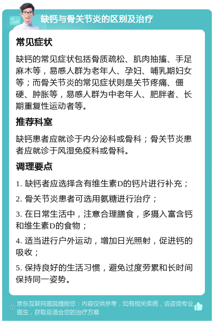 缺钙与骨关节炎的区别及治疗 常见症状 缺钙的常见症状包括骨质疏松、肌肉抽搐、手足麻木等，易感人群为老年人、孕妇、哺乳期妇女等；而骨关节炎的常见症状则是关节疼痛、僵硬、肿胀等，易感人群为中老年人、肥胖者、长期重复性运动者等。 推荐科室 缺钙患者应就诊于内分泌科或骨科；骨关节炎患者应就诊于风湿免疫科或骨科。 调理要点 1. 缺钙者应选择含有维生素D的钙片进行补充； 2. 骨关节炎患者可选用氨糖进行治疗； 3. 在日常生活中，注意合理膳食，多摄入富含钙和维生素D的食物； 4. 适当进行户外运动，增加日光照射，促进钙的吸收； 5. 保持良好的生活习惯，避免过度劳累和长时间保持同一姿势。