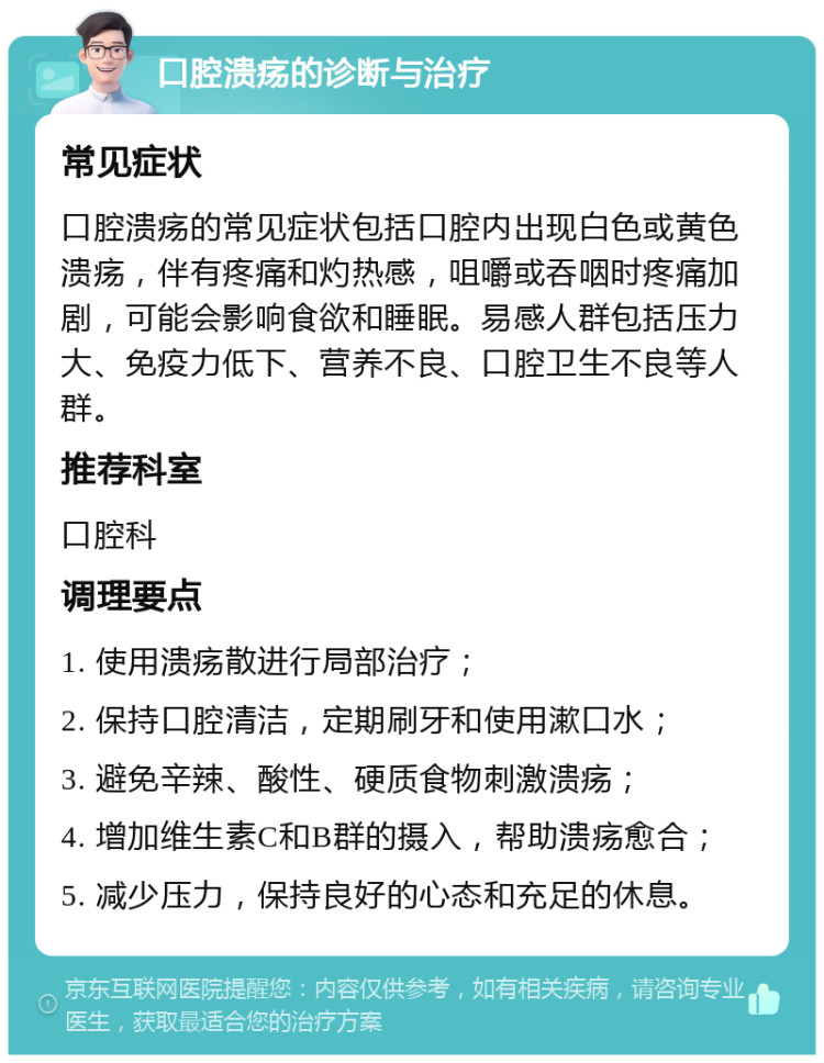 口腔溃疡的诊断与治疗 常见症状 口腔溃疡的常见症状包括口腔内出现白色或黄色溃疡，伴有疼痛和灼热感，咀嚼或吞咽时疼痛加剧，可能会影响食欲和睡眠。易感人群包括压力大、免疫力低下、营养不良、口腔卫生不良等人群。 推荐科室 口腔科 调理要点 1. 使用溃疡散进行局部治疗； 2. 保持口腔清洁，定期刷牙和使用漱口水； 3. 避免辛辣、酸性、硬质食物刺激溃疡； 4. 增加维生素C和B群的摄入，帮助溃疡愈合； 5. 减少压力，保持良好的心态和充足的休息。