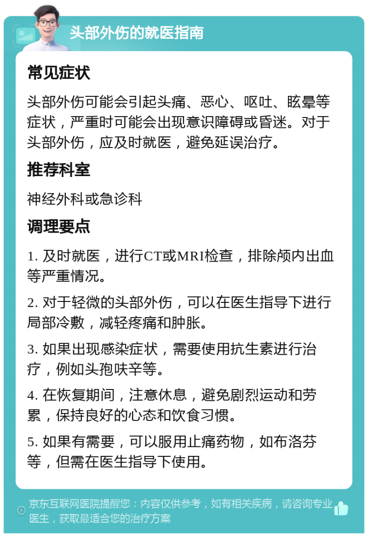 头部外伤的就医指南 常见症状 头部外伤可能会引起头痛、恶心、呕吐、眩晕等症状，严重时可能会出现意识障碍或昏迷。对于头部外伤，应及时就医，避免延误治疗。 推荐科室 神经外科或急诊科 调理要点 1. 及时就医，进行CT或MRI检查，排除颅内出血等严重情况。 2. 对于轻微的头部外伤，可以在医生指导下进行局部冷敷，减轻疼痛和肿胀。 3. 如果出现感染症状，需要使用抗生素进行治疗，例如头孢呋辛等。 4. 在恢复期间，注意休息，避免剧烈运动和劳累，保持良好的心态和饮食习惯。 5. 如果有需要，可以服用止痛药物，如布洛芬等，但需在医生指导下使用。