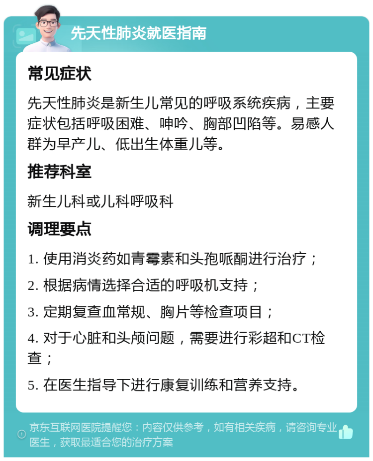 先天性肺炎就医指南 常见症状 先天性肺炎是新生儿常见的呼吸系统疾病，主要症状包括呼吸困难、呻吟、胸部凹陷等。易感人群为早产儿、低出生体重儿等。 推荐科室 新生儿科或儿科呼吸科 调理要点 1. 使用消炎药如青霉素和头孢哌酮进行治疗； 2. 根据病情选择合适的呼吸机支持； 3. 定期复查血常规、胸片等检查项目； 4. 对于心脏和头颅问题，需要进行彩超和CT检查； 5. 在医生指导下进行康复训练和营养支持。