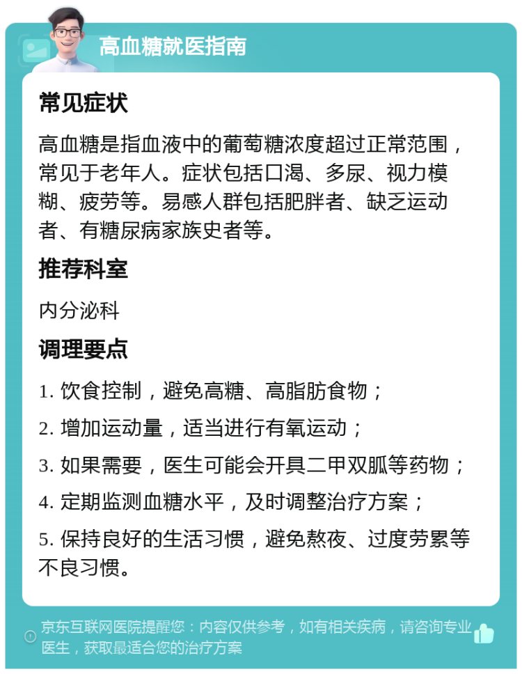 高血糖就医指南 常见症状 高血糖是指血液中的葡萄糖浓度超过正常范围，常见于老年人。症状包括口渴、多尿、视力模糊、疲劳等。易感人群包括肥胖者、缺乏运动者、有糖尿病家族史者等。 推荐科室 内分泌科 调理要点 1. 饮食控制，避免高糖、高脂肪食物； 2. 增加运动量，适当进行有氧运动； 3. 如果需要，医生可能会开具二甲双胍等药物； 4. 定期监测血糖水平，及时调整治疗方案； 5. 保持良好的生活习惯，避免熬夜、过度劳累等不良习惯。