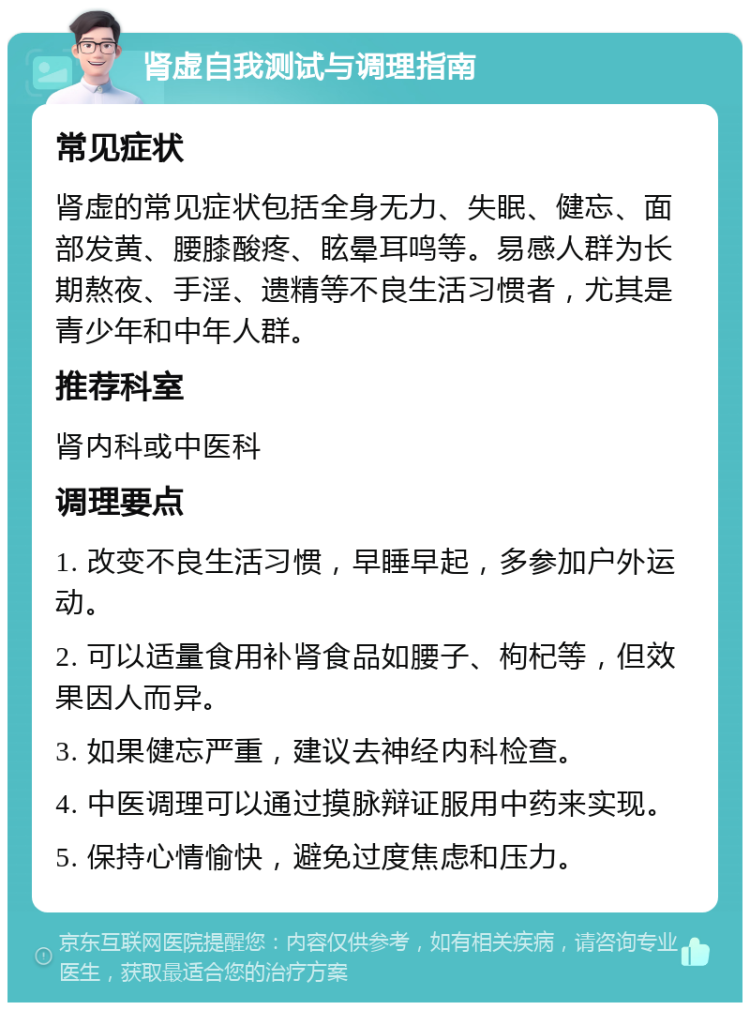 肾虚自我测试与调理指南 常见症状 肾虚的常见症状包括全身无力、失眠、健忘、面部发黄、腰膝酸疼、眩晕耳鸣等。易感人群为长期熬夜、手淫、遗精等不良生活习惯者，尤其是青少年和中年人群。 推荐科室 肾内科或中医科 调理要点 1. 改变不良生活习惯，早睡早起，多参加户外运动。 2. 可以适量食用补肾食品如腰子、枸杞等，但效果因人而异。 3. 如果健忘严重，建议去神经内科检查。 4. 中医调理可以通过摸脉辩证服用中药来实现。 5. 保持心情愉快，避免过度焦虑和压力。