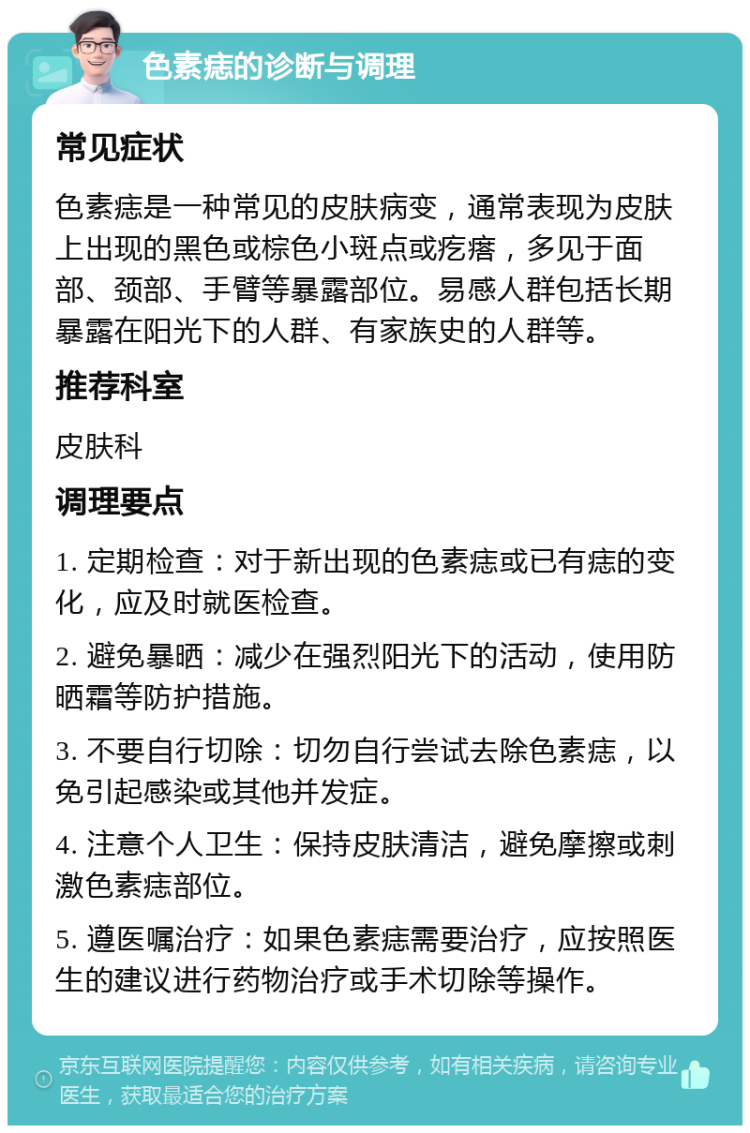 色素痣的诊断与调理 常见症状 色素痣是一种常见的皮肤病变，通常表现为皮肤上出现的黑色或棕色小斑点或疙瘩，多见于面部、颈部、手臂等暴露部位。易感人群包括长期暴露在阳光下的人群、有家族史的人群等。 推荐科室 皮肤科 调理要点 1. 定期检查：对于新出现的色素痣或已有痣的变化，应及时就医检查。 2. 避免暴晒：减少在强烈阳光下的活动，使用防晒霜等防护措施。 3. 不要自行切除：切勿自行尝试去除色素痣，以免引起感染或其他并发症。 4. 注意个人卫生：保持皮肤清洁，避免摩擦或刺激色素痣部位。 5. 遵医嘱治疗：如果色素痣需要治疗，应按照医生的建议进行药物治疗或手术切除等操作。