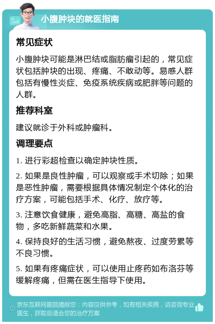 小腹肿块的就医指南 常见症状 小腹肿块可能是淋巴结或脂肪瘤引起的，常见症状包括肿块的出现、疼痛、不敢动等。易感人群包括有慢性炎症、免疫系统疾病或肥胖等问题的人群。 推荐科室 建议就诊于外科或肿瘤科。 调理要点 1. 进行彩超检查以确定肿块性质。 2. 如果是良性肿瘤，可以观察或手术切除；如果是恶性肿瘤，需要根据具体情况制定个体化的治疗方案，可能包括手术、化疗、放疗等。 3. 注意饮食健康，避免高脂、高糖、高盐的食物，多吃新鲜蔬菜和水果。 4. 保持良好的生活习惯，避免熬夜、过度劳累等不良习惯。 5. 如果有疼痛症状，可以使用止疼药如布洛芬等缓解疼痛，但需在医生指导下使用。