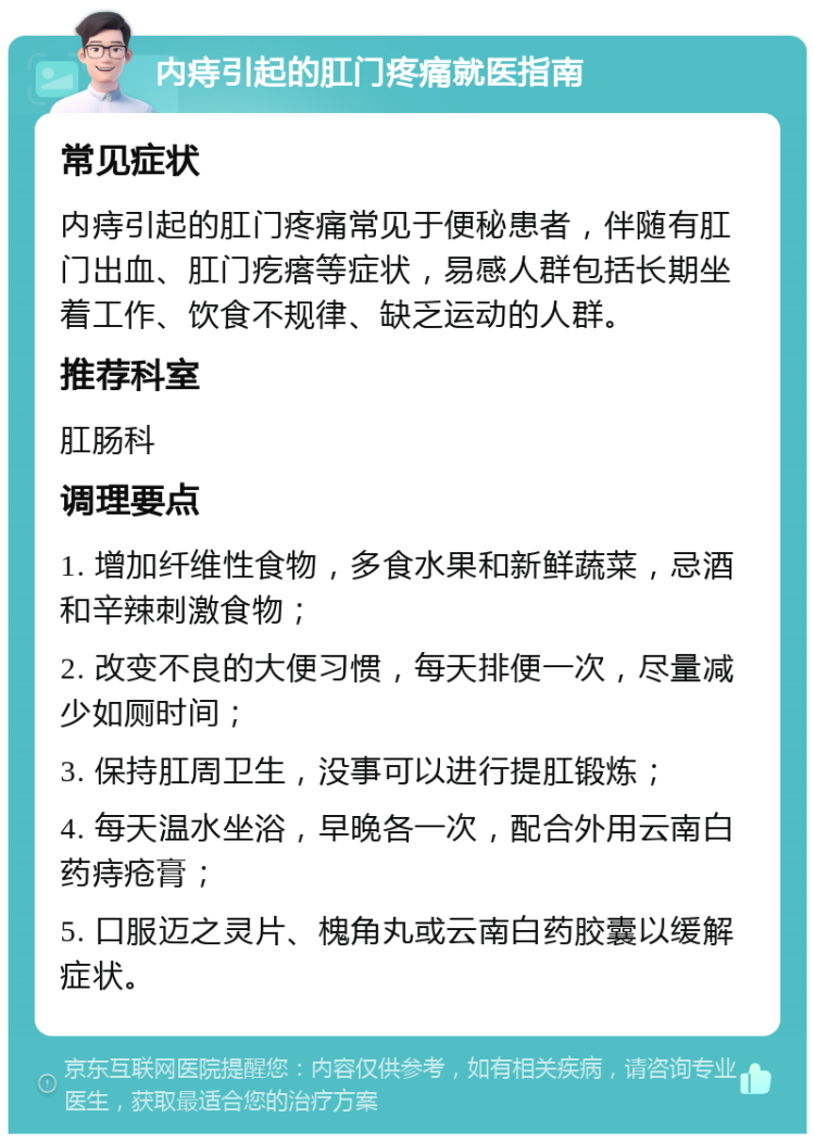 内痔引起的肛门疼痛就医指南 常见症状 内痔引起的肛门疼痛常见于便秘患者，伴随有肛门出血、肛门疙瘩等症状，易感人群包括长期坐着工作、饮食不规律、缺乏运动的人群。 推荐科室 肛肠科 调理要点 1. 增加纤维性食物，多食水果和新鲜蔬菜，忌酒和辛辣刺激食物； 2. 改变不良的大便习惯，每天排便一次，尽量减少如厕时间； 3. 保持肛周卫生，没事可以进行提肛锻炼； 4. 每天温水坐浴，早晚各一次，配合外用云南白药痔疮膏； 5. 口服迈之灵片、槐角丸或云南白药胶囊以缓解症状。