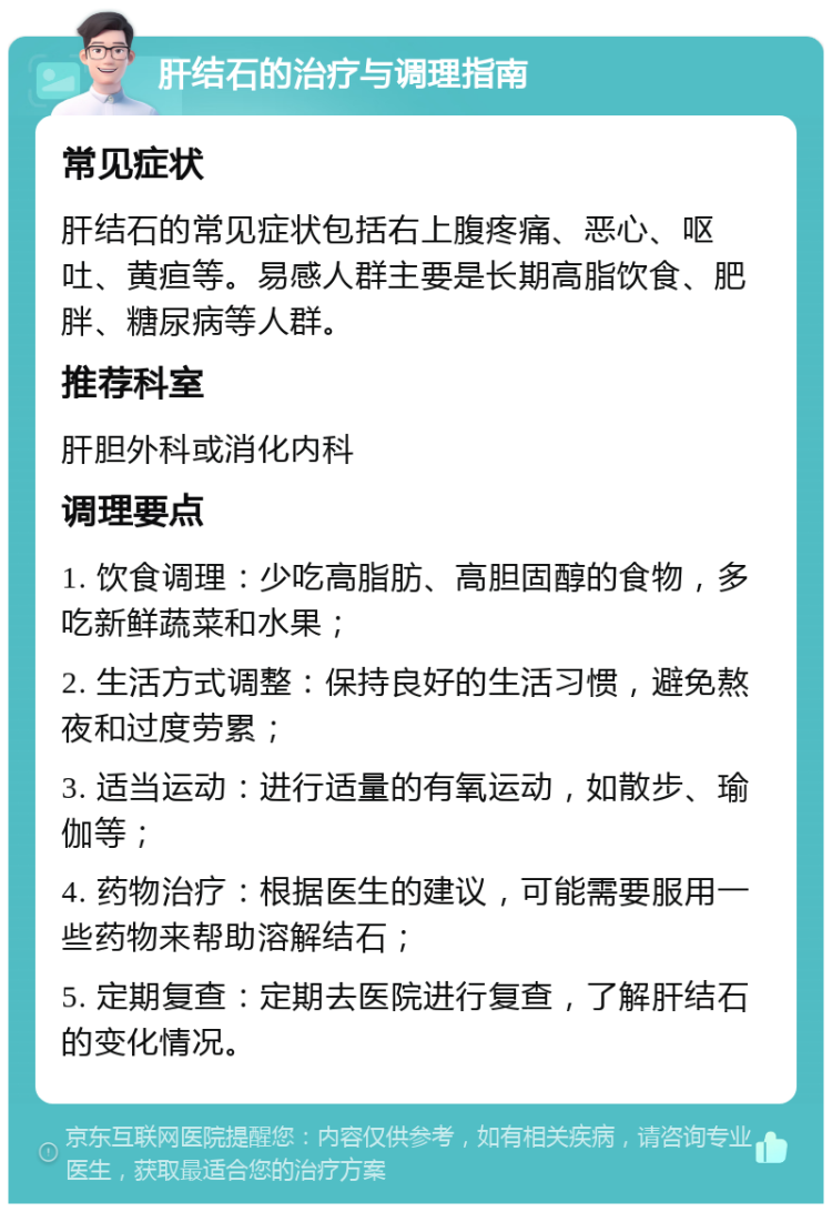 肝结石的治疗与调理指南 常见症状 肝结石的常见症状包括右上腹疼痛、恶心、呕吐、黄疸等。易感人群主要是长期高脂饮食、肥胖、糖尿病等人群。 推荐科室 肝胆外科或消化内科 调理要点 1. 饮食调理：少吃高脂肪、高胆固醇的食物，多吃新鲜蔬菜和水果； 2. 生活方式调整：保持良好的生活习惯，避免熬夜和过度劳累； 3. 适当运动：进行适量的有氧运动，如散步、瑜伽等； 4. 药物治疗：根据医生的建议，可能需要服用一些药物来帮助溶解结石； 5. 定期复查：定期去医院进行复查，了解肝结石的变化情况。