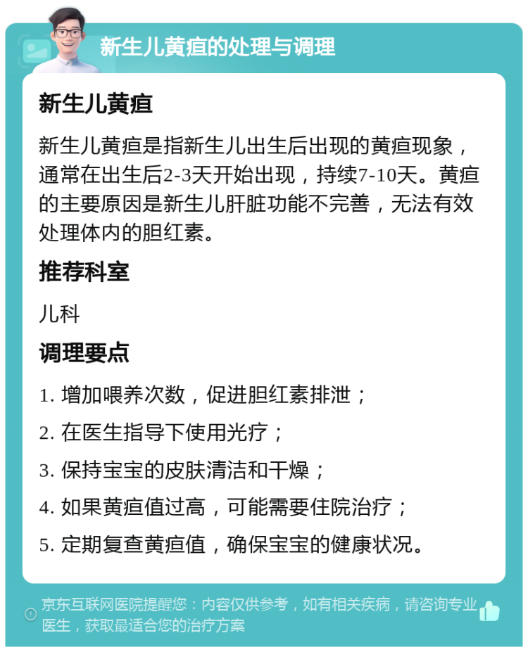 新生儿黄疸的处理与调理 新生儿黄疸 新生儿黄疸是指新生儿出生后出现的黄疸现象，通常在出生后2-3天开始出现，持续7-10天。黄疸的主要原因是新生儿肝脏功能不完善，无法有效处理体内的胆红素。 推荐科室 儿科 调理要点 1. 增加喂养次数，促进胆红素排泄； 2. 在医生指导下使用光疗； 3. 保持宝宝的皮肤清洁和干燥； 4. 如果黄疸值过高，可能需要住院治疗； 5. 定期复查黄疸值，确保宝宝的健康状况。