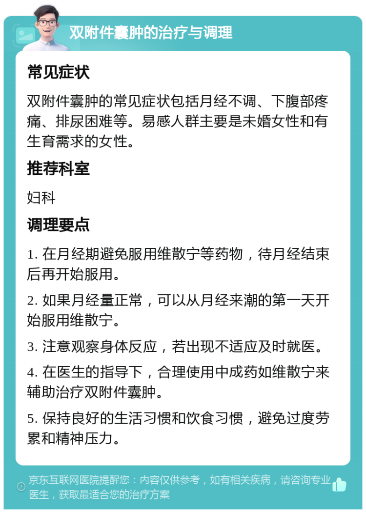 双附件囊肿的治疗与调理 常见症状 双附件囊肿的常见症状包括月经不调、下腹部疼痛、排尿困难等。易感人群主要是未婚女性和有生育需求的女性。 推荐科室 妇科 调理要点 1. 在月经期避免服用维散宁等药物，待月经结束后再开始服用。 2. 如果月经量正常，可以从月经来潮的第一天开始服用维散宁。 3. 注意观察身体反应，若出现不适应及时就医。 4. 在医生的指导下，合理使用中成药如维散宁来辅助治疗双附件囊肿。 5. 保持良好的生活习惯和饮食习惯，避免过度劳累和精神压力。