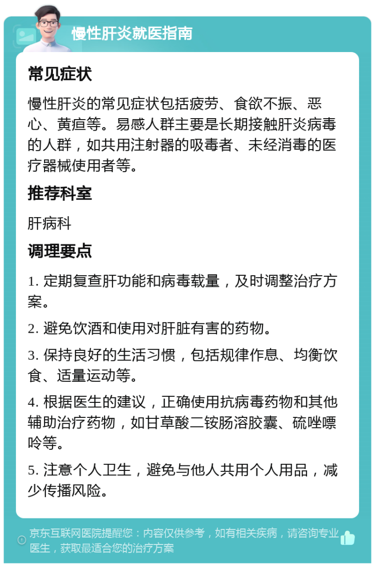 慢性肝炎就医指南 常见症状 慢性肝炎的常见症状包括疲劳、食欲不振、恶心、黄疸等。易感人群主要是长期接触肝炎病毒的人群，如共用注射器的吸毒者、未经消毒的医疗器械使用者等。 推荐科室 肝病科 调理要点 1. 定期复查肝功能和病毒载量，及时调整治疗方案。 2. 避免饮酒和使用对肝脏有害的药物。 3. 保持良好的生活习惯，包括规律作息、均衡饮食、适量运动等。 4. 根据医生的建议，正确使用抗病毒药物和其他辅助治疗药物，如甘草酸二铵肠溶胶囊、硫唑嘌呤等。 5. 注意个人卫生，避免与他人共用个人用品，减少传播风险。