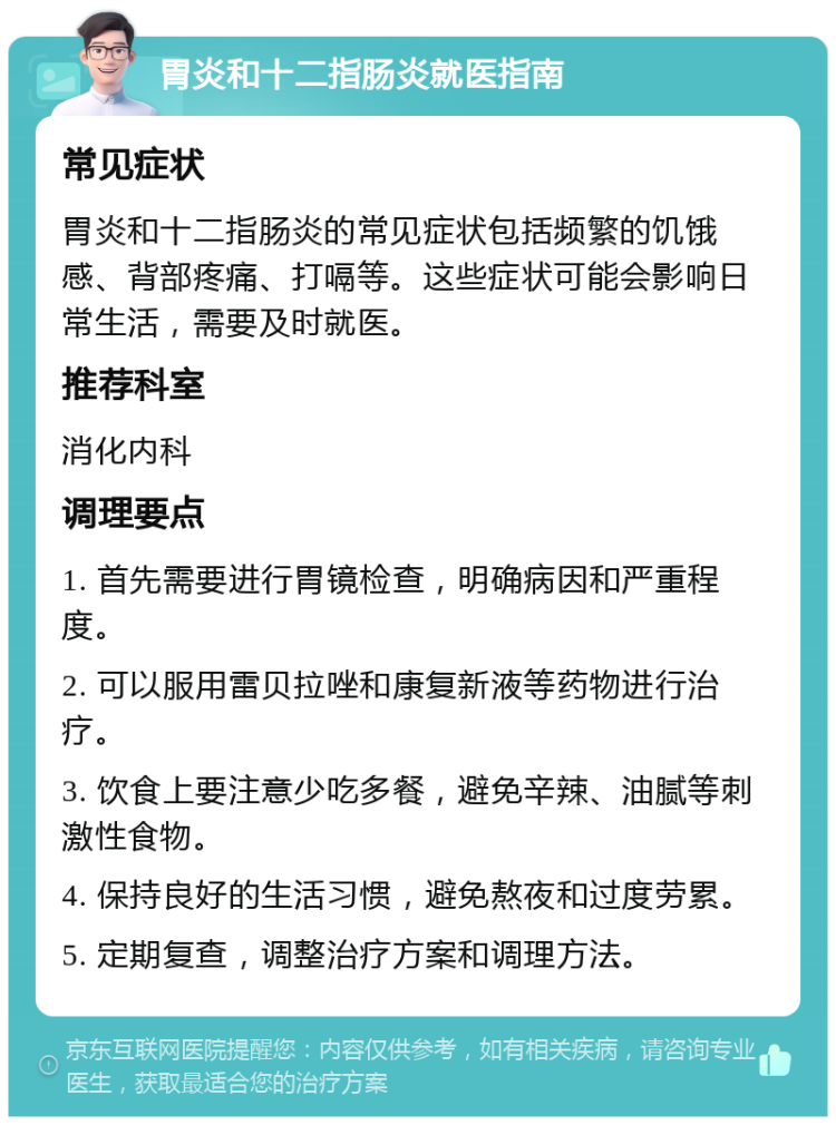 胃炎和十二指肠炎就医指南 常见症状 胃炎和十二指肠炎的常见症状包括频繁的饥饿感、背部疼痛、打嗝等。这些症状可能会影响日常生活，需要及时就医。 推荐科室 消化内科 调理要点 1. 首先需要进行胃镜检查，明确病因和严重程度。 2. 可以服用雷贝拉唑和康复新液等药物进行治疗。 3. 饮食上要注意少吃多餐，避免辛辣、油腻等刺激性食物。 4. 保持良好的生活习惯，避免熬夜和过度劳累。 5. 定期复查，调整治疗方案和调理方法。