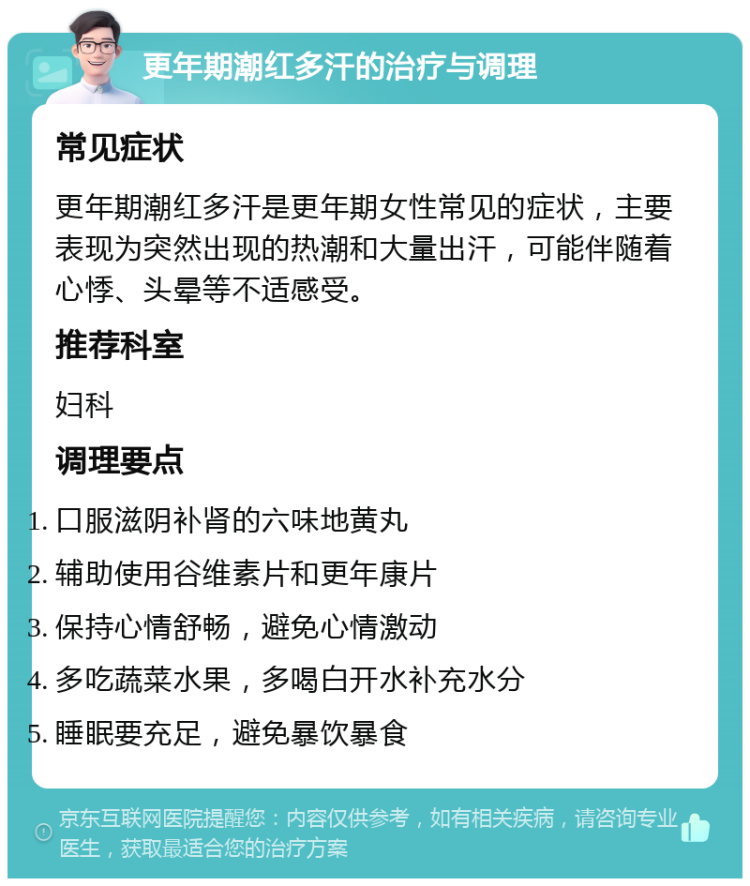 更年期潮红多汗的治疗与调理 常见症状 更年期潮红多汗是更年期女性常见的症状，主要表现为突然出现的热潮和大量出汗，可能伴随着心悸、头晕等不适感受。 推荐科室 妇科 调理要点 口服滋阴补肾的六味地黄丸 辅助使用谷维素片和更年康片 保持心情舒畅，避免心情激动 多吃蔬菜水果，多喝白开水补充水分 睡眠要充足，避免暴饮暴食