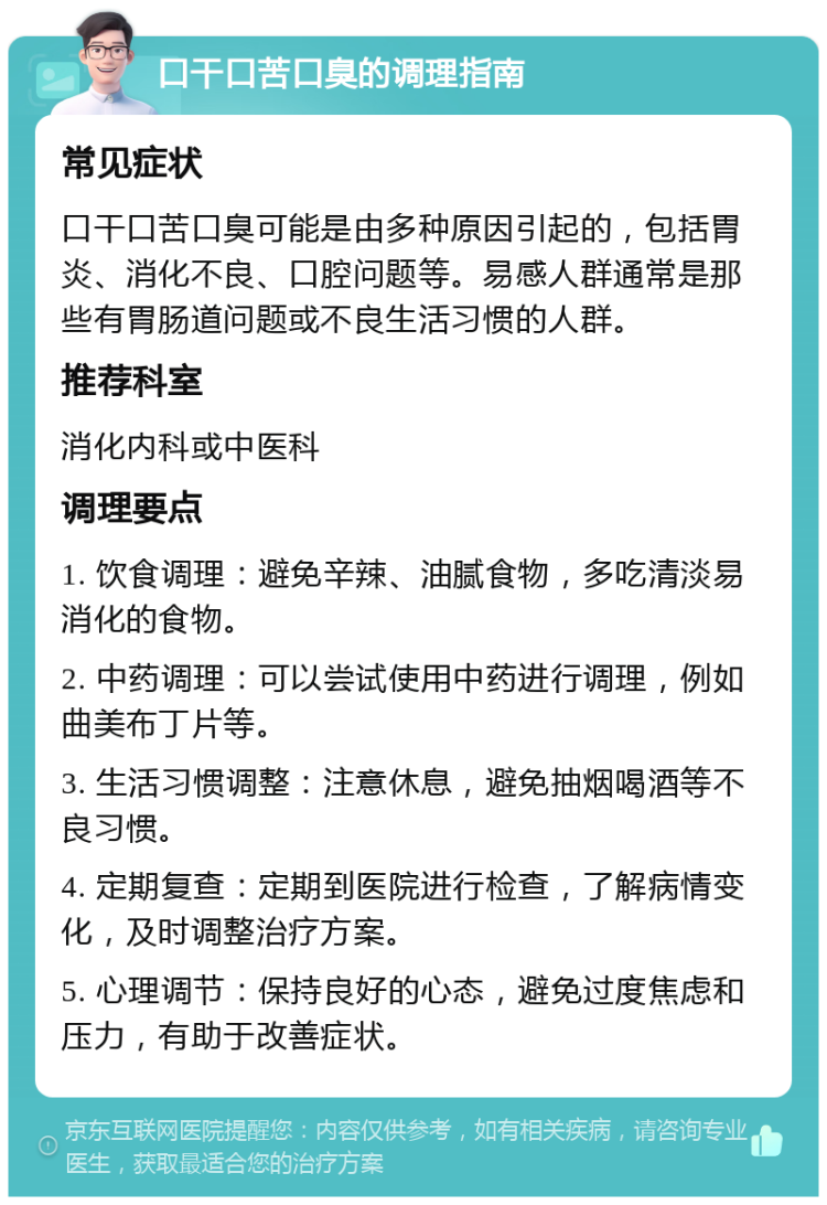 口干口苦口臭的调理指南 常见症状 口干口苦口臭可能是由多种原因引起的，包括胃炎、消化不良、口腔问题等。易感人群通常是那些有胃肠道问题或不良生活习惯的人群。 推荐科室 消化内科或中医科 调理要点 1. 饮食调理：避免辛辣、油腻食物，多吃清淡易消化的食物。 2. 中药调理：可以尝试使用中药进行调理，例如曲美布丁片等。 3. 生活习惯调整：注意休息，避免抽烟喝酒等不良习惯。 4. 定期复查：定期到医院进行检查，了解病情变化，及时调整治疗方案。 5. 心理调节：保持良好的心态，避免过度焦虑和压力，有助于改善症状。