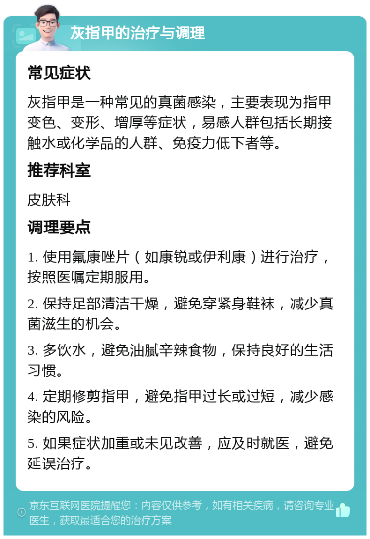 灰指甲的治疗与调理 常见症状 灰指甲是一种常见的真菌感染，主要表现为指甲变色、变形、增厚等症状，易感人群包括长期接触水或化学品的人群、免疫力低下者等。 推荐科室 皮肤科 调理要点 1. 使用氟康唑片（如康锐或伊利康）进行治疗，按照医嘱定期服用。 2. 保持足部清洁干燥，避免穿紧身鞋袜，减少真菌滋生的机会。 3. 多饮水，避免油腻辛辣食物，保持良好的生活习惯。 4. 定期修剪指甲，避免指甲过长或过短，减少感染的风险。 5. 如果症状加重或未见改善，应及时就医，避免延误治疗。