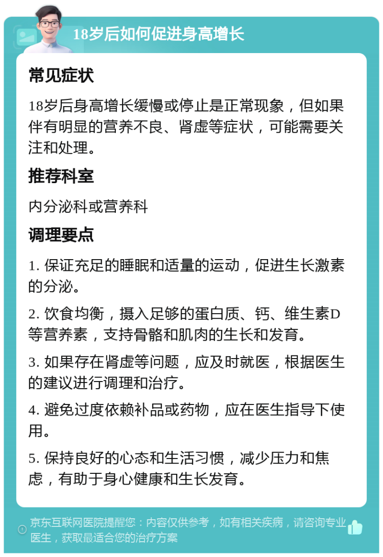 18岁后如何促进身高增长 常见症状 18岁后身高增长缓慢或停止是正常现象，但如果伴有明显的营养不良、肾虚等症状，可能需要关注和处理。 推荐科室 内分泌科或营养科 调理要点 1. 保证充足的睡眠和适量的运动，促进生长激素的分泌。 2. 饮食均衡，摄入足够的蛋白质、钙、维生素D等营养素，支持骨骼和肌肉的生长和发育。 3. 如果存在肾虚等问题，应及时就医，根据医生的建议进行调理和治疗。 4. 避免过度依赖补品或药物，应在医生指导下使用。 5. 保持良好的心态和生活习惯，减少压力和焦虑，有助于身心健康和生长发育。