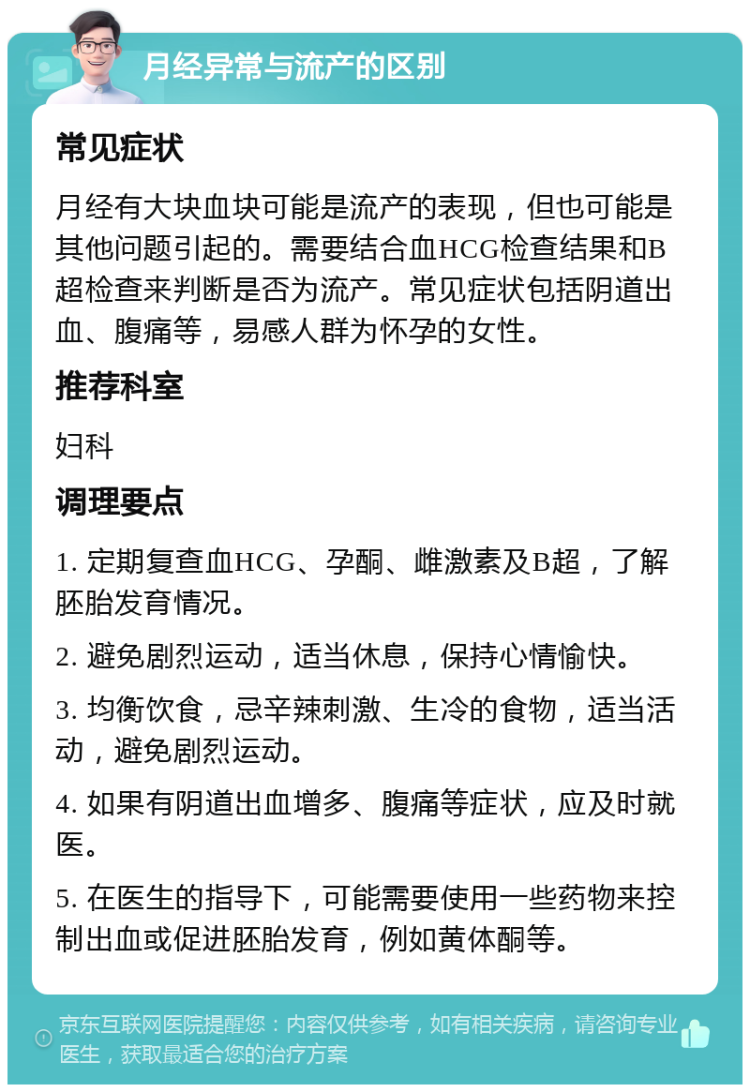 月经异常与流产的区别 常见症状 月经有大块血块可能是流产的表现，但也可能是其他问题引起的。需要结合血HCG检查结果和B超检查来判断是否为流产。常见症状包括阴道出血、腹痛等，易感人群为怀孕的女性。 推荐科室 妇科 调理要点 1. 定期复查血HCG、孕酮、雌激素及B超，了解胚胎发育情况。 2. 避免剧烈运动，适当休息，保持心情愉快。 3. 均衡饮食，忌辛辣刺激、生冷的食物，适当活动，避免剧烈运动。 4. 如果有阴道出血增多、腹痛等症状，应及时就医。 5. 在医生的指导下，可能需要使用一些药物来控制出血或促进胚胎发育，例如黄体酮等。