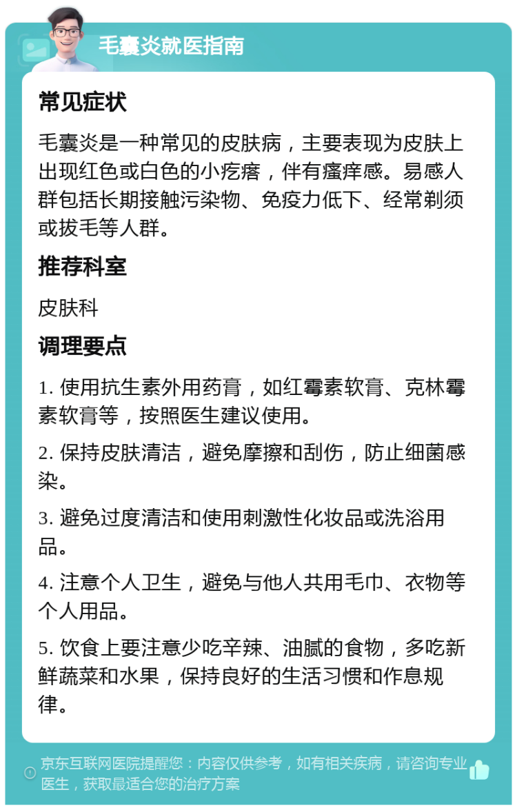 毛囊炎就医指南 常见症状 毛囊炎是一种常见的皮肤病，主要表现为皮肤上出现红色或白色的小疙瘩，伴有瘙痒感。易感人群包括长期接触污染物、免疫力低下、经常剃须或拔毛等人群。 推荐科室 皮肤科 调理要点 1. 使用抗生素外用药膏，如红霉素软膏、克林霉素软膏等，按照医生建议使用。 2. 保持皮肤清洁，避免摩擦和刮伤，防止细菌感染。 3. 避免过度清洁和使用刺激性化妆品或洗浴用品。 4. 注意个人卫生，避免与他人共用毛巾、衣物等个人用品。 5. 饮食上要注意少吃辛辣、油腻的食物，多吃新鲜蔬菜和水果，保持良好的生活习惯和作息规律。