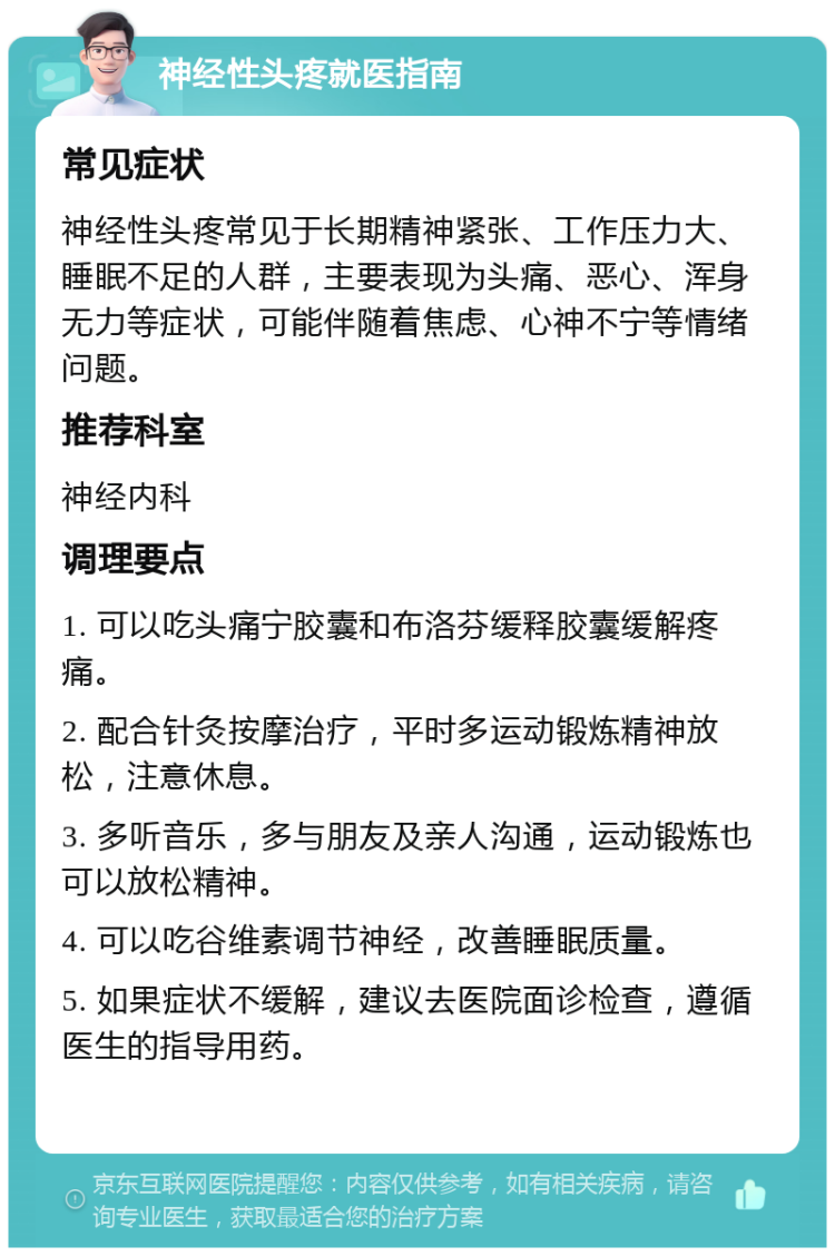 神经性头疼就医指南 常见症状 神经性头疼常见于长期精神紧张、工作压力大、睡眠不足的人群，主要表现为头痛、恶心、浑身无力等症状，可能伴随着焦虑、心神不宁等情绪问题。 推荐科室 神经内科 调理要点 1. 可以吃头痛宁胶囊和布洛芬缓释胶囊缓解疼痛。 2. 配合针灸按摩治疗，平时多运动锻炼精神放松，注意休息。 3. 多听音乐，多与朋友及亲人沟通，运动锻炼也可以放松精神。 4. 可以吃谷维素调节神经，改善睡眠质量。 5. 如果症状不缓解，建议去医院面诊检查，遵循医生的指导用药。