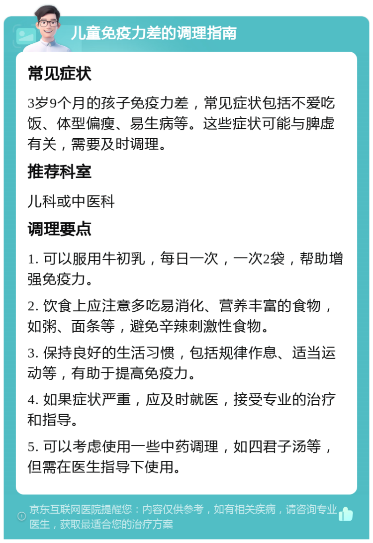 儿童免疫力差的调理指南 常见症状 3岁9个月的孩子免疫力差，常见症状包括不爱吃饭、体型偏瘦、易生病等。这些症状可能与脾虚有关，需要及时调理。 推荐科室 儿科或中医科 调理要点 1. 可以服用牛初乳，每日一次，一次2袋，帮助增强免疫力。 2. 饮食上应注意多吃易消化、营养丰富的食物，如粥、面条等，避免辛辣刺激性食物。 3. 保持良好的生活习惯，包括规律作息、适当运动等，有助于提高免疫力。 4. 如果症状严重，应及时就医，接受专业的治疗和指导。 5. 可以考虑使用一些中药调理，如四君子汤等，但需在医生指导下使用。