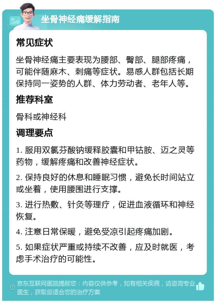 坐骨神经痛缓解指南 常见症状 坐骨神经痛主要表现为腰部、臀部、腿部疼痛，可能伴随麻木、刺痛等症状。易感人群包括长期保持同一姿势的人群、体力劳动者、老年人等。 推荐科室 骨科或神经科 调理要点 1. 服用双氯芬酸钠缓释胶囊和甲钴胺、迈之灵等药物，缓解疼痛和改善神经症状。 2. 保持良好的休息和睡眠习惯，避免长时间站立或坐着，使用腰围进行支撑。 3. 进行热敷、针灸等理疗，促进血液循环和神经恢复。 4. 注意日常保暖，避免受凉引起疼痛加剧。 5. 如果症状严重或持续不改善，应及时就医，考虑手术治疗的可能性。