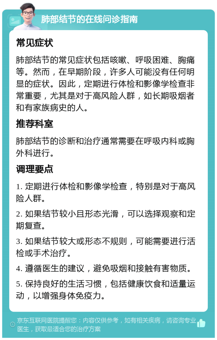 肺部结节的在线问诊指南 常见症状 肺部结节的常见症状包括咳嗽、呼吸困难、胸痛等。然而，在早期阶段，许多人可能没有任何明显的症状。因此，定期进行体检和影像学检查非常重要，尤其是对于高风险人群，如长期吸烟者和有家族病史的人。 推荐科室 肺部结节的诊断和治疗通常需要在呼吸内科或胸外科进行。 调理要点 1. 定期进行体检和影像学检查，特别是对于高风险人群。 2. 如果结节较小且形态光滑，可以选择观察和定期复查。 3. 如果结节较大或形态不规则，可能需要进行活检或手术治疗。 4. 遵循医生的建议，避免吸烟和接触有害物质。 5. 保持良好的生活习惯，包括健康饮食和适量运动，以增强身体免疫力。