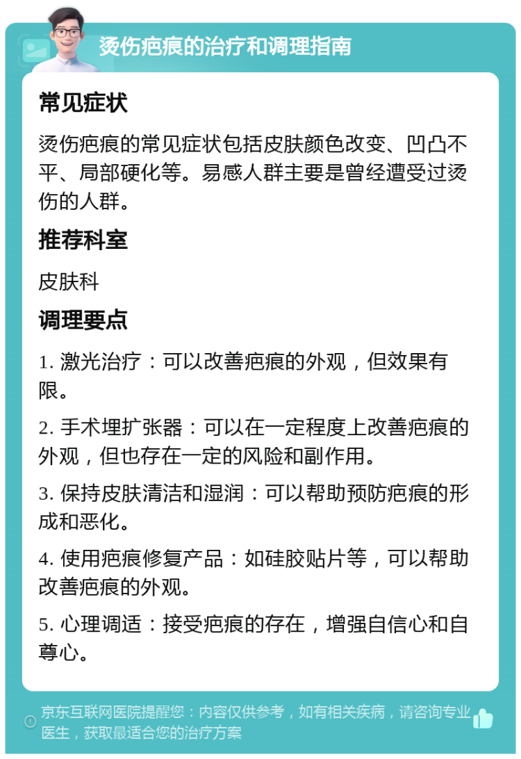 烫伤疤痕的治疗和调理指南 常见症状 烫伤疤痕的常见症状包括皮肤颜色改变、凹凸不平、局部硬化等。易感人群主要是曾经遭受过烫伤的人群。 推荐科室 皮肤科 调理要点 1. 激光治疗：可以改善疤痕的外观，但效果有限。 2. 手术埋扩张器：可以在一定程度上改善疤痕的外观，但也存在一定的风险和副作用。 3. 保持皮肤清洁和湿润：可以帮助预防疤痕的形成和恶化。 4. 使用疤痕修复产品：如硅胶贴片等，可以帮助改善疤痕的外观。 5. 心理调适：接受疤痕的存在，增强自信心和自尊心。