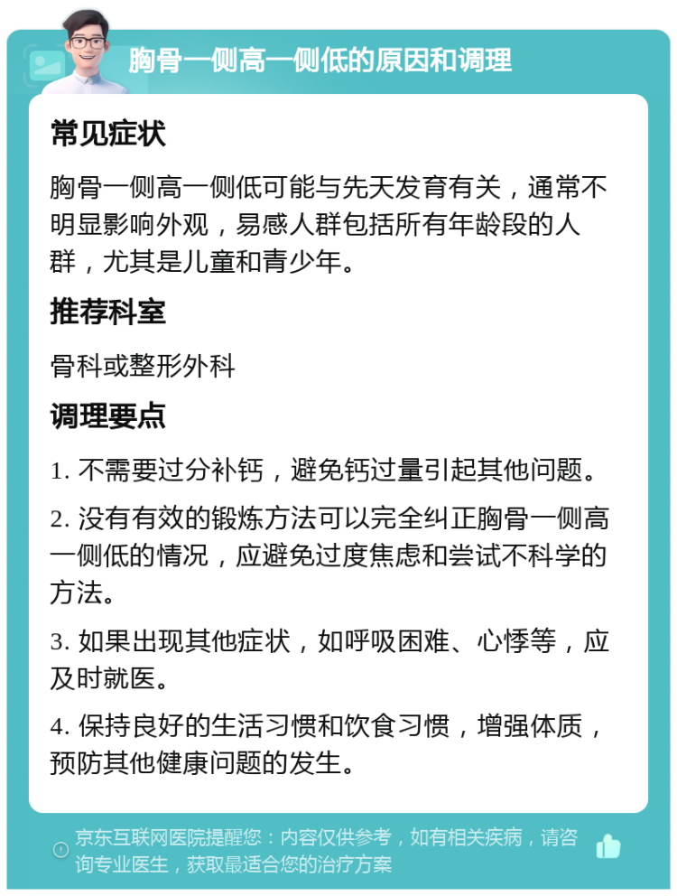 胸骨一侧高一侧低的原因和调理 常见症状 胸骨一侧高一侧低可能与先天发育有关，通常不明显影响外观，易感人群包括所有年龄段的人群，尤其是儿童和青少年。 推荐科室 骨科或整形外科 调理要点 1. 不需要过分补钙，避免钙过量引起其他问题。 2. 没有有效的锻炼方法可以完全纠正胸骨一侧高一侧低的情况，应避免过度焦虑和尝试不科学的方法。 3. 如果出现其他症状，如呼吸困难、心悸等，应及时就医。 4. 保持良好的生活习惯和饮食习惯，增强体质，预防其他健康问题的发生。