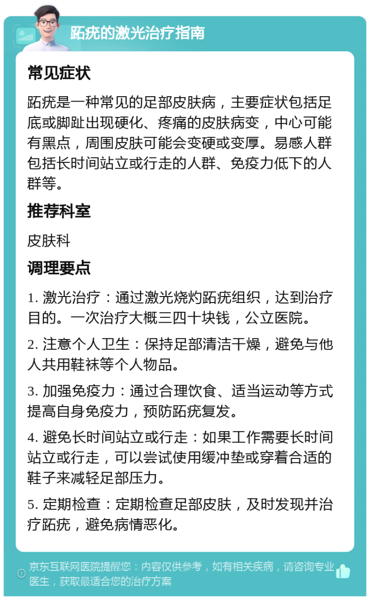 跖疣的激光治疗指南 常见症状 跖疣是一种常见的足部皮肤病，主要症状包括足底或脚趾出现硬化、疼痛的皮肤病变，中心可能有黑点，周围皮肤可能会变硬或变厚。易感人群包括长时间站立或行走的人群、免疫力低下的人群等。 推荐科室 皮肤科 调理要点 1. 激光治疗：通过激光烧灼跖疣组织，达到治疗目的。一次治疗大概三四十块钱，公立医院。 2. 注意个人卫生：保持足部清洁干燥，避免与他人共用鞋袜等个人物品。 3. 加强免疫力：通过合理饮食、适当运动等方式提高自身免疫力，预防跖疣复发。 4. 避免长时间站立或行走：如果工作需要长时间站立或行走，可以尝试使用缓冲垫或穿着合适的鞋子来减轻足部压力。 5. 定期检查：定期检查足部皮肤，及时发现并治疗跖疣，避免病情恶化。