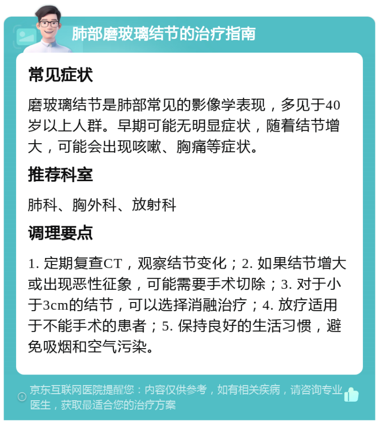 肺部磨玻璃结节的治疗指南 常见症状 磨玻璃结节是肺部常见的影像学表现，多见于40岁以上人群。早期可能无明显症状，随着结节增大，可能会出现咳嗽、胸痛等症状。 推荐科室 肺科、胸外科、放射科 调理要点 1. 定期复查CT，观察结节变化；2. 如果结节增大或出现恶性征象，可能需要手术切除；3. 对于小于3cm的结节，可以选择消融治疗；4. 放疗适用于不能手术的患者；5. 保持良好的生活习惯，避免吸烟和空气污染。