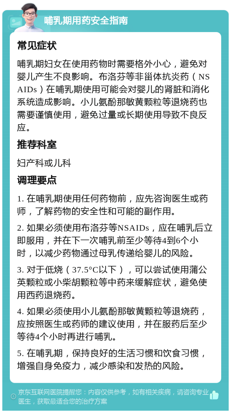 哺乳期用药安全指南 常见症状 哺乳期妇女在使用药物时需要格外小心，避免对婴儿产生不良影响。布洛芬等非甾体抗炎药（NSAIDs）在哺乳期使用可能会对婴儿的肾脏和消化系统造成影响。小儿氨酚那敏黄颗粒等退烧药也需要谨慎使用，避免过量或长期使用导致不良反应。 推荐科室 妇产科或儿科 调理要点 1. 在哺乳期使用任何药物前，应先咨询医生或药师，了解药物的安全性和可能的副作用。 2. 如果必须使用布洛芬等NSAIDs，应在哺乳后立即服用，并在下一次哺乳前至少等待4到6个小时，以减少药物通过母乳传递给婴儿的风险。 3. 对于低烧（37.5°C以下），可以尝试使用蒲公英颗粒或小柴胡颗粒等中药来缓解症状，避免使用西药退烧药。 4. 如果必须使用小儿氨酚那敏黄颗粒等退烧药，应按照医生或药师的建议使用，并在服药后至少等待4个小时再进行哺乳。 5. 在哺乳期，保持良好的生活习惯和饮食习惯，增强自身免疫力，减少感染和发热的风险。