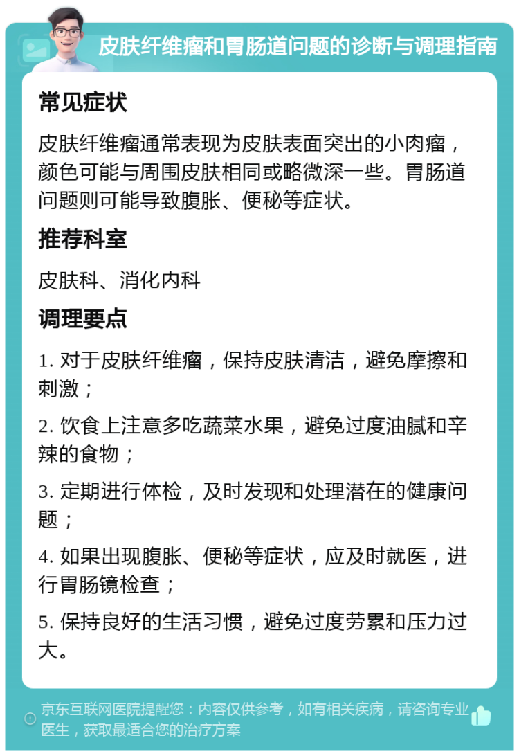 皮肤纤维瘤和胃肠道问题的诊断与调理指南 常见症状 皮肤纤维瘤通常表现为皮肤表面突出的小肉瘤，颜色可能与周围皮肤相同或略微深一些。胃肠道问题则可能导致腹胀、便秘等症状。 推荐科室 皮肤科、消化内科 调理要点 1. 对于皮肤纤维瘤，保持皮肤清洁，避免摩擦和刺激； 2. 饮食上注意多吃蔬菜水果，避免过度油腻和辛辣的食物； 3. 定期进行体检，及时发现和处理潜在的健康问题； 4. 如果出现腹胀、便秘等症状，应及时就医，进行胃肠镜检查； 5. 保持良好的生活习惯，避免过度劳累和压力过大。