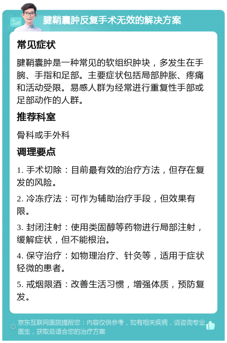 腱鞘囊肿反复手术无效的解决方案 常见症状 腱鞘囊肿是一种常见的软组织肿块，多发生在手腕、手指和足部。主要症状包括局部肿胀、疼痛和活动受限。易感人群为经常进行重复性手部或足部动作的人群。 推荐科室 骨科或手外科 调理要点 1. 手术切除：目前最有效的治疗方法，但存在复发的风险。 2. 冷冻疗法：可作为辅助治疗手段，但效果有限。 3. 封闭注射：使用类固醇等药物进行局部注射，缓解症状，但不能根治。 4. 保守治疗：如物理治疗、针灸等，适用于症状轻微的患者。 5. 戒烟限酒：改善生活习惯，增强体质，预防复发。