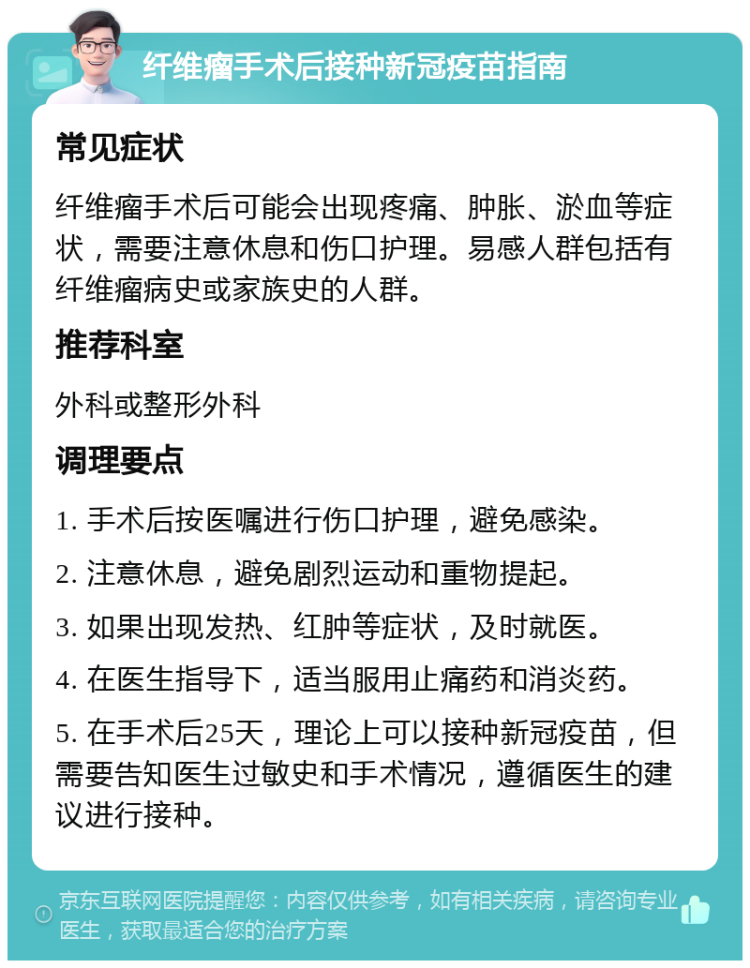 纤维瘤手术后接种新冠疫苗指南 常见症状 纤维瘤手术后可能会出现疼痛、肿胀、淤血等症状，需要注意休息和伤口护理。易感人群包括有纤维瘤病史或家族史的人群。 推荐科室 外科或整形外科 调理要点 1. 手术后按医嘱进行伤口护理，避免感染。 2. 注意休息，避免剧烈运动和重物提起。 3. 如果出现发热、红肿等症状，及时就医。 4. 在医生指导下，适当服用止痛药和消炎药。 5. 在手术后25天，理论上可以接种新冠疫苗，但需要告知医生过敏史和手术情况，遵循医生的建议进行接种。