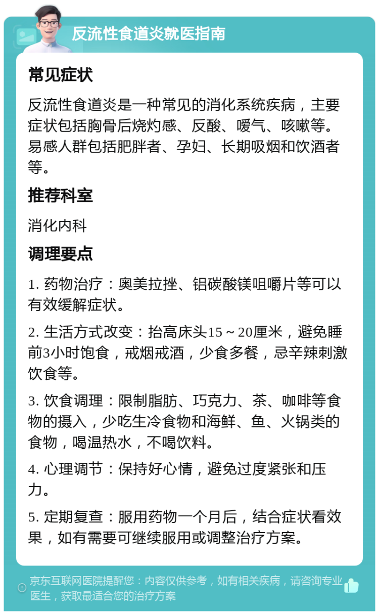 反流性食道炎就医指南 常见症状 反流性食道炎是一种常见的消化系统疾病，主要症状包括胸骨后烧灼感、反酸、嗳气、咳嗽等。易感人群包括肥胖者、孕妇、长期吸烟和饮酒者等。 推荐科室 消化内科 调理要点 1. 药物治疗：奥美拉挫、铝碳酸镁咀嚼片等可以有效缓解症状。 2. 生活方式改变：抬高床头15～20厘米，避免睡前3小时饱食，戒烟戒酒，少食多餐，忌辛辣刺激饮食等。 3. 饮食调理：限制脂肪、巧克力、茶、咖啡等食物的摄入，少吃生冷食物和海鲜、鱼、火锅类的食物，喝温热水，不喝饮料。 4. 心理调节：保持好心情，避免过度紧张和压力。 5. 定期复查：服用药物一个月后，结合症状看效果，如有需要可继续服用或调整治疗方案。