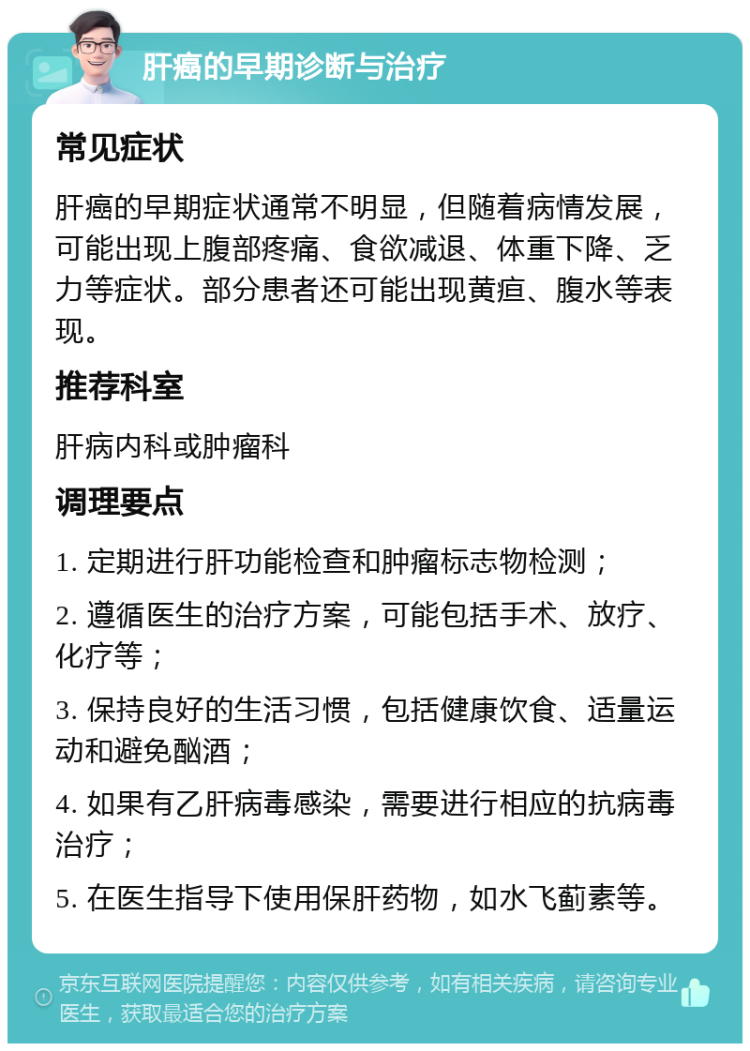 肝癌的早期诊断与治疗 常见症状 肝癌的早期症状通常不明显，但随着病情发展，可能出现上腹部疼痛、食欲减退、体重下降、乏力等症状。部分患者还可能出现黄疸、腹水等表现。 推荐科室 肝病内科或肿瘤科 调理要点 1. 定期进行肝功能检查和肿瘤标志物检测； 2. 遵循医生的治疗方案，可能包括手术、放疗、化疗等； 3. 保持良好的生活习惯，包括健康饮食、适量运动和避免酗酒； 4. 如果有乙肝病毒感染，需要进行相应的抗病毒治疗； 5. 在医生指导下使用保肝药物，如水飞蓟素等。