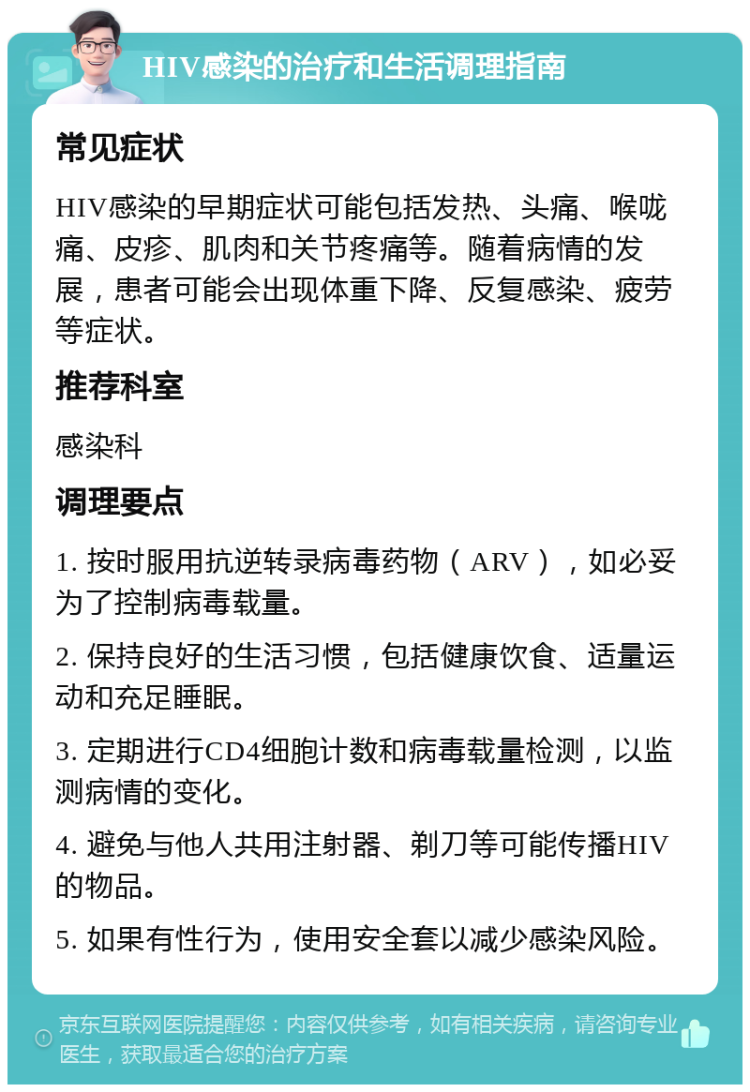 HIV感染的治疗和生活调理指南 常见症状 HIV感染的早期症状可能包括发热、头痛、喉咙痛、皮疹、肌肉和关节疼痛等。随着病情的发展，患者可能会出现体重下降、反复感染、疲劳等症状。 推荐科室 感染科 调理要点 1. 按时服用抗逆转录病毒药物（ARV），如必妥为了控制病毒载量。 2. 保持良好的生活习惯，包括健康饮食、适量运动和充足睡眠。 3. 定期进行CD4细胞计数和病毒载量检测，以监测病情的变化。 4. 避免与他人共用注射器、剃刀等可能传播HIV的物品。 5. 如果有性行为，使用安全套以减少感染风险。