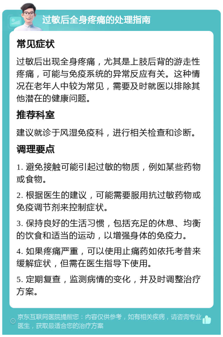 过敏后全身疼痛的处理指南 常见症状 过敏后出现全身疼痛，尤其是上肢后背的游走性疼痛，可能与免疫系统的异常反应有关。这种情况在老年人中较为常见，需要及时就医以排除其他潜在的健康问题。 推荐科室 建议就诊于风湿免疫科，进行相关检查和诊断。 调理要点 1. 避免接触可能引起过敏的物质，例如某些药物或食物。 2. 根据医生的建议，可能需要服用抗过敏药物或免疫调节剂来控制症状。 3. 保持良好的生活习惯，包括充足的休息、均衡的饮食和适当的运动，以增强身体的免疫力。 4. 如果疼痛严重，可以使用止痛药如依托考昔来缓解症状，但需在医生指导下使用。 5. 定期复查，监测病情的变化，并及时调整治疗方案。