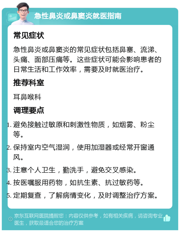 急性鼻炎或鼻窦炎就医指南 常见症状 急性鼻炎或鼻窦炎的常见症状包括鼻塞、流涕、头痛、面部压痛等。这些症状可能会影响患者的日常生活和工作效率，需要及时就医治疗。 推荐科室 耳鼻喉科 调理要点 避免接触过敏原和刺激性物质，如烟雾、粉尘等。 保持室内空气湿润，使用加湿器或经常开窗通风。 注意个人卫生，勤洗手，避免交叉感染。 按医嘱服用药物，如抗生素、抗过敏药等。 定期复查，了解病情变化，及时调整治疗方案。