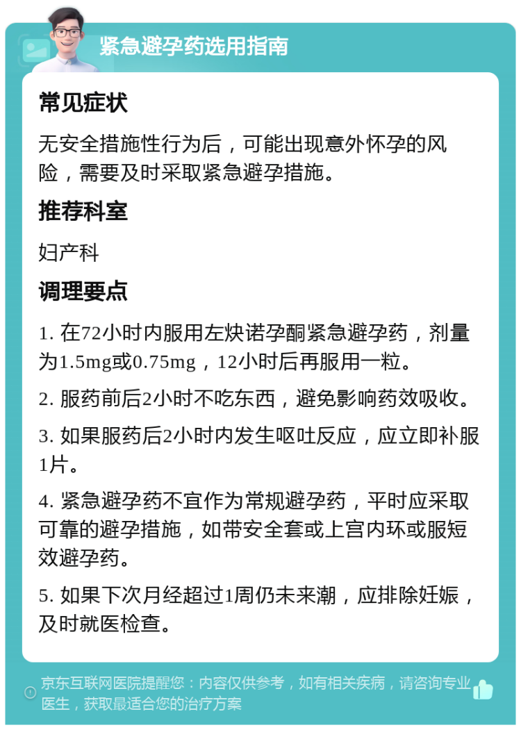 紧急避孕药选用指南 常见症状 无安全措施性行为后，可能出现意外怀孕的风险，需要及时采取紧急避孕措施。 推荐科室 妇产科 调理要点 1. 在72小时内服用左炔诺孕酮紧急避孕药，剂量为1.5mg或0.75mg，12小时后再服用一粒。 2. 服药前后2小时不吃东西，避免影响药效吸收。 3. 如果服药后2小时内发生呕吐反应，应立即补服1片。 4. 紧急避孕药不宜作为常规避孕药，平时应采取可靠的避孕措施，如带安全套或上宫内环或服短效避孕药。 5. 如果下次月经超过1周仍未来潮，应排除妊娠，及时就医检查。