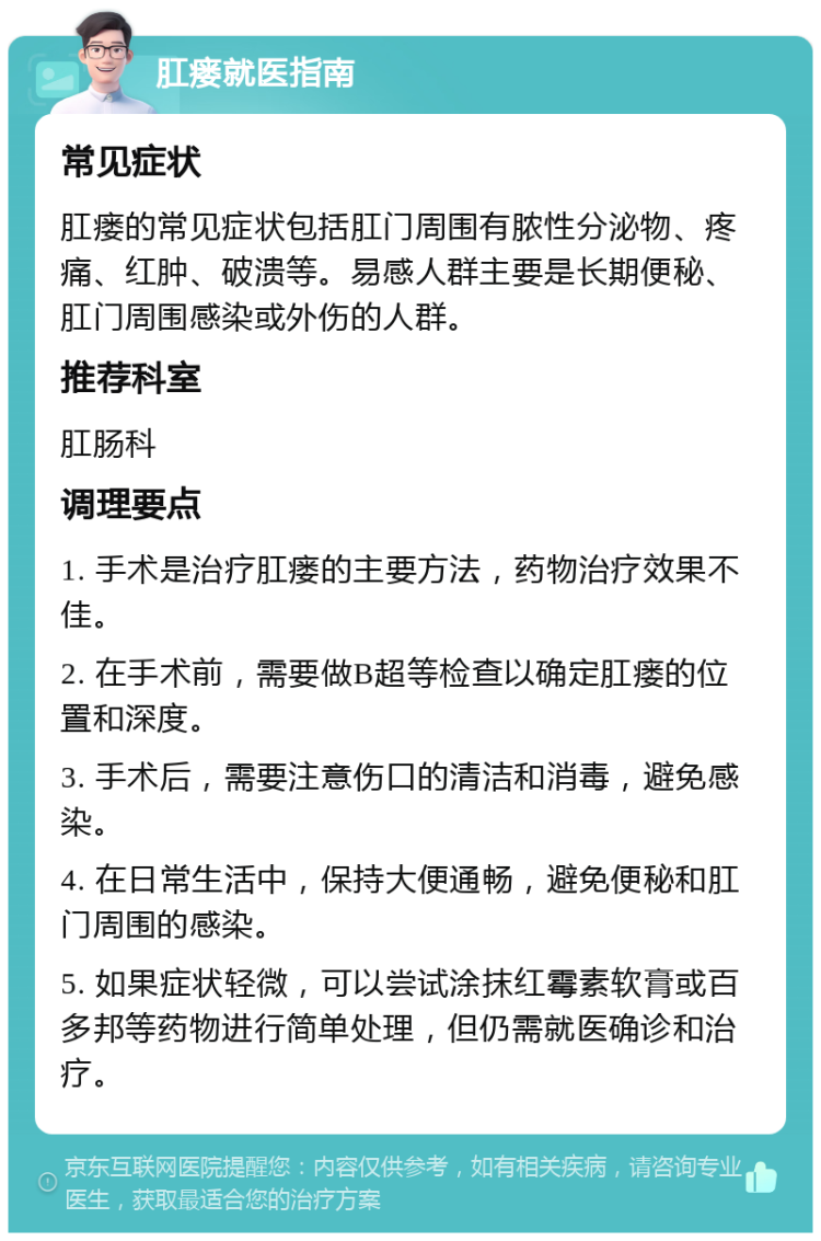 肛瘘就医指南 常见症状 肛瘘的常见症状包括肛门周围有脓性分泌物、疼痛、红肿、破溃等。易感人群主要是长期便秘、肛门周围感染或外伤的人群。 推荐科室 肛肠科 调理要点 1. 手术是治疗肛瘘的主要方法，药物治疗效果不佳。 2. 在手术前，需要做B超等检查以确定肛瘘的位置和深度。 3. 手术后，需要注意伤口的清洁和消毒，避免感染。 4. 在日常生活中，保持大便通畅，避免便秘和肛门周围的感染。 5. 如果症状轻微，可以尝试涂抹红霉素软膏或百多邦等药物进行简单处理，但仍需就医确诊和治疗。