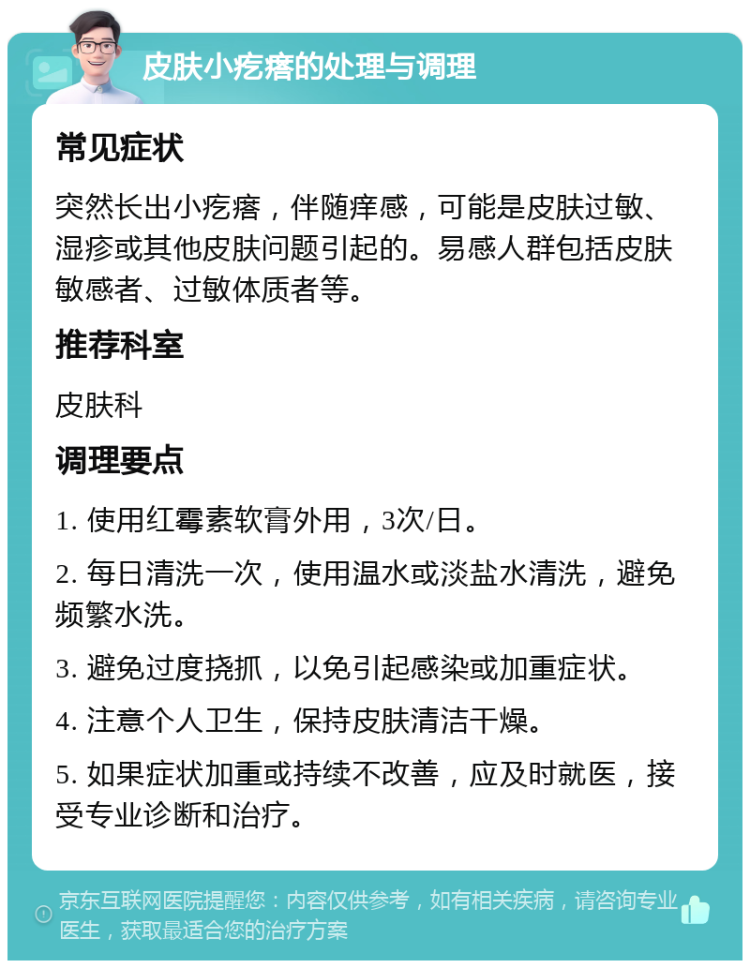 皮肤小疙瘩的处理与调理 常见症状 突然长出小疙瘩，伴随痒感，可能是皮肤过敏、湿疹或其他皮肤问题引起的。易感人群包括皮肤敏感者、过敏体质者等。 推荐科室 皮肤科 调理要点 1. 使用红霉素软膏外用，3次/日。 2. 每日清洗一次，使用温水或淡盐水清洗，避免频繁水洗。 3. 避免过度挠抓，以免引起感染或加重症状。 4. 注意个人卫生，保持皮肤清洁干燥。 5. 如果症状加重或持续不改善，应及时就医，接受专业诊断和治疗。