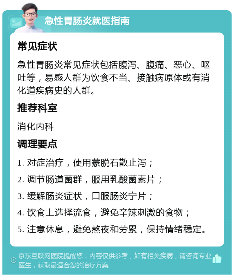 急性胃肠炎就医指南 常见症状 急性胃肠炎常见症状包括腹泻、腹痛、恶心、呕吐等，易感人群为饮食不当、接触病原体或有消化道疾病史的人群。 推荐科室 消化内科 调理要点 1. 对症治疗，使用蒙脱石散止泻； 2. 调节肠道菌群，服用乳酸菌素片； 3. 缓解肠炎症状，口服肠炎宁片； 4. 饮食上选择流食，避免辛辣刺激的食物； 5. 注意休息，避免熬夜和劳累，保持情绪稳定。