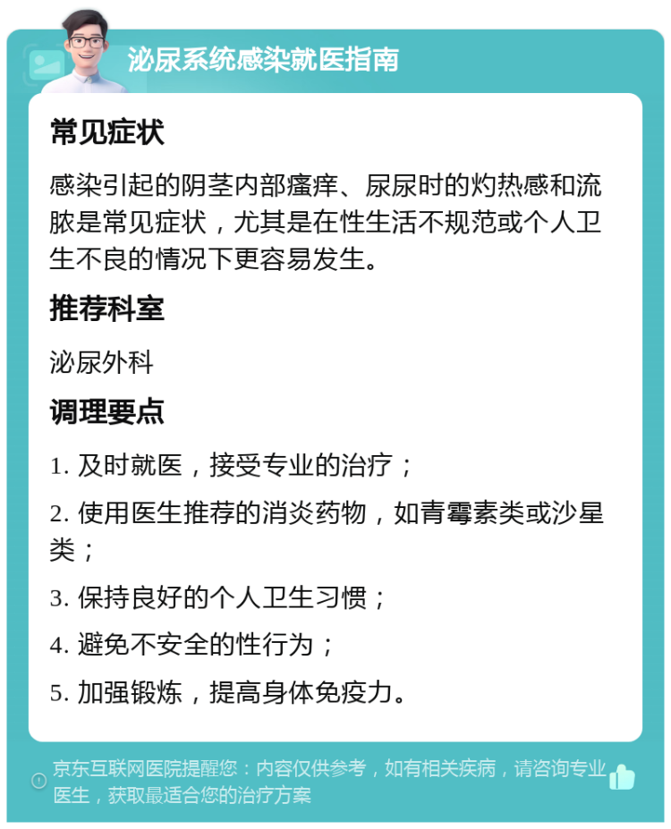 泌尿系统感染就医指南 常见症状 感染引起的阴茎内部瘙痒、尿尿时的灼热感和流脓是常见症状，尤其是在性生活不规范或个人卫生不良的情况下更容易发生。 推荐科室 泌尿外科 调理要点 1. 及时就医，接受专业的治疗； 2. 使用医生推荐的消炎药物，如青霉素类或沙星类； 3. 保持良好的个人卫生习惯； 4. 避免不安全的性行为； 5. 加强锻炼，提高身体免疫力。