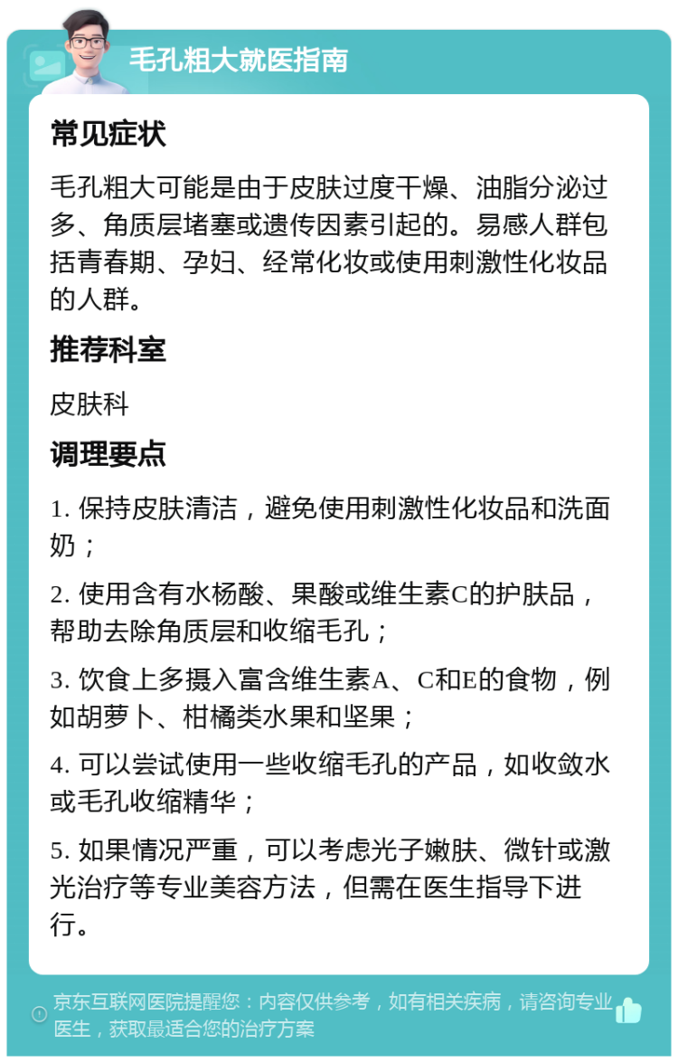 毛孔粗大就医指南 常见症状 毛孔粗大可能是由于皮肤过度干燥、油脂分泌过多、角质层堵塞或遗传因素引起的。易感人群包括青春期、孕妇、经常化妆或使用刺激性化妆品的人群。 推荐科室 皮肤科 调理要点 1. 保持皮肤清洁，避免使用刺激性化妆品和洗面奶； 2. 使用含有水杨酸、果酸或维生素C的护肤品，帮助去除角质层和收缩毛孔； 3. 饮食上多摄入富含维生素A、C和E的食物，例如胡萝卜、柑橘类水果和坚果； 4. 可以尝试使用一些收缩毛孔的产品，如收敛水或毛孔收缩精华； 5. 如果情况严重，可以考虑光子嫩肤、微针或激光治疗等专业美容方法，但需在医生指导下进行。